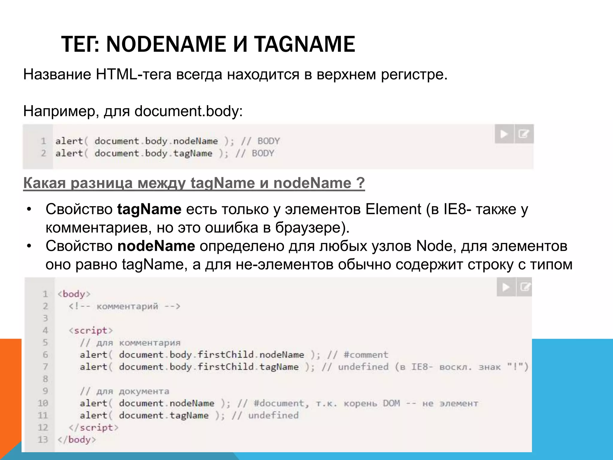 ТЕГ: NODENAME И TAGNAME
Название HTML-тега всегда находится в верхнем регистре.
Например, для document.body:
Какая разница между tagName и nodeName ?
• Свойство tagName есть только у элементов Element (в IE8- также у
комментариев, но это ошибка в браузере).
• Свойство nodeName определено для любых узлов Node, для элементов
оно равно tagName, а для не-элементов обычно содержит строку с типом
узла.
 