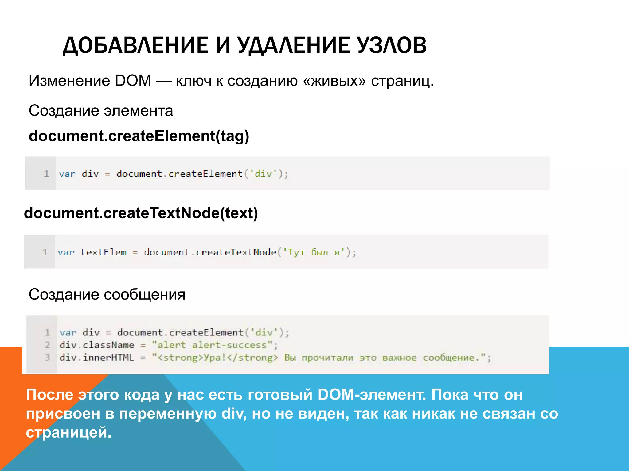 ДОБАВЛЕНИЕ И УДАЛЕНИЕ УЗЛОВ
Изменение DOM — ключ к созданию «живых» страниц.
Создание элемента
document.createElement(tag)
document.createTextNode(text)
Создание сообщения
После этого кода у нас есть готовый DOM-элемент. Пока что он
присвоен в переменную div, но не виден, так как никак не связан со
страницей.
 