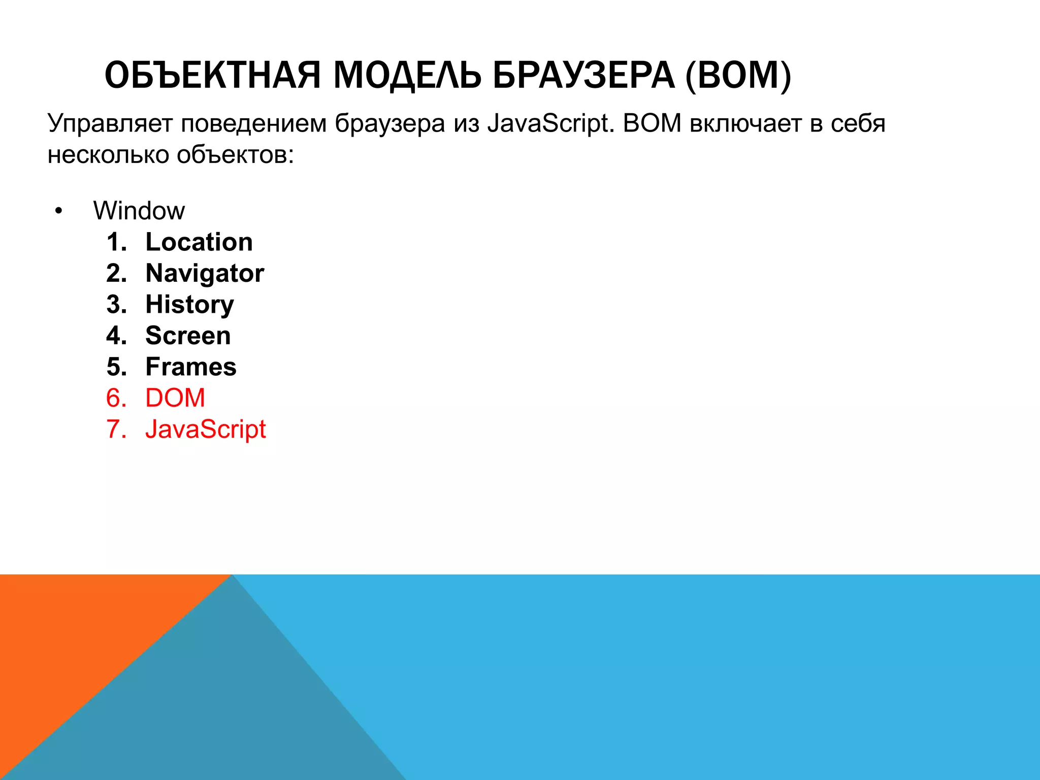 ОБЪЕКТНАЯ МОДЕЛЬ БРАУЗЕРА (BOM)
Управляет поведением браузера из JavaScript. BOM включает в себя
несколько объектов:
• Window
1. Location
2. Navigator
3. History
4. Screen
5. Frames
6. DOM
7. JavaScript
 