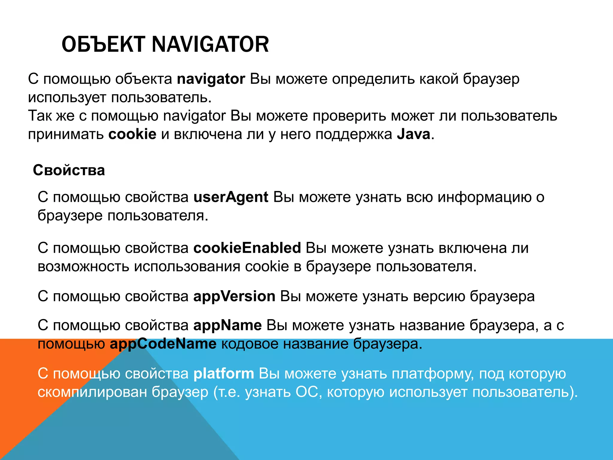 ОБЪЕКТ NAVIGATOR
С помощью объекта navigator Вы можете определить какой браузер
использует пользователь.
Так же с помощью navigator Вы можете проверить может ли пользователь
принимать cookie и включена ли у него поддержка Java.
Свойства
С помощью свойства userAgent Вы можете узнать всю информацию о
браузере пользователя.
С помощью свойства cookieEnabled Вы можете узнать включена ли
возможность использования cookie в браузере пользователя.
С помощью свойства appVersion Вы можете узнать версию браузера
С помощью свойства appName Вы можете узнать название браузера, а с
помощью appCodeName кодовое название браузера.
С помощью свойства platform Вы можете узнать платформу, под которую
скомпилирован браузер (т.е. узнать ОС, которую использует пользователь).
 
