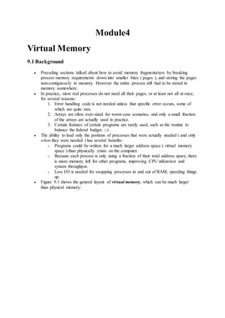 Module4
Virtual Memory
9.1 Background
 Preceding sections talked about how to avoid memory fragmentation by breaking
process memory requirements down into smaller bites ( pages ), and storing the pages
non-contiguously in memory. However the entire process still had to be stored in
memory somewhere.
 In practice, most real processes do not need all their pages, or at least not all at once,
for several reasons:
1. Error handling code is not needed unless that specific error occurs, some of
which are quite rare.
2. Arrays are often over-sized for worst-case scenarios, and only a small fraction
of the arrays are actually used in practice.
3. Certain features of certain programs are rarely used, such as the routine to
balance the federal budget. :-)
 The ability to load only the portions of processes that were actually needed ( and only
when they were needed ) has several benefits:
o Programs could be written for a much larger address space ( virtual memory
space ) than physically exists on the computer.
o Because each process is only using a fraction of their total address space, there
is more memory left for other programs, improving CPU utilization and
system throughput.
o Less I/O is needed for swapping processes in and out of RAM, speeding things
up.
 Figure 9.1 shows the general layout of virtual memory, which can be much larger
than physical memory:
 