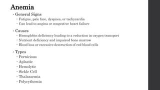 Anemia
• General Signs
 Fatigue, pale face, dyspnea, or tachycardia
 Can lead to angina or congestive heart failure
• Causes
 Hemoglobin deficiency leading to a reduction in oxygen transport
 Nutrient deficiency and impaired bone marrow
 Blood loss or excessive destruction of red blood cells
• Types
 Pernicious
 Aplastic
 Hemolytic
 Sickle Cell
 Thalassemia
 Polycythemia
 