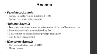 Anemia
• Pernicious Anemia
 Large, immature, and nucleated RBC
 Large, red, sore, shiny tongue
• Aplastic Anemia
 Temporary or permanent impairment or failure of bone marrow
 Bone marrow cells are replaced by fat
 Cause must be identified for prompt treatment
 Can be life-threatening
• Hemolytic Anemia
 Excessive destruction of RBC
 Many causes
 