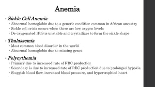 Anemia
• Sickle Cell Anemia
 Abnormal hemoglobin due to a generic condition common in African ancestry
 Sickle cell crisis occurs when there are low oxygen levels
 De-oxygenated HbS is unstable and crystallizes to form the sickle shape
• Thalassemia
 Most common blood disorder in the world
 Abnormal hemoglobin due to missing genes
• Polycythemia
 Primary due to increased rate of RBC production
 Secondary is due to increased rate of RBC production due to prolonged hypoxia
 Sluggish blood flow, increased blood pressure, and hypertrophied heart
 