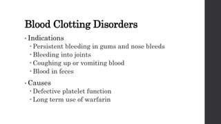 Blood Clotting Disorders
• Indications
 Persistent bleeding in gums and nose bleeds
 Bleeding into joints
 Coughing up or vomiting blood
 Blood in feces
• Causes
 Defective platelet function
 Long term use of warfarin
 