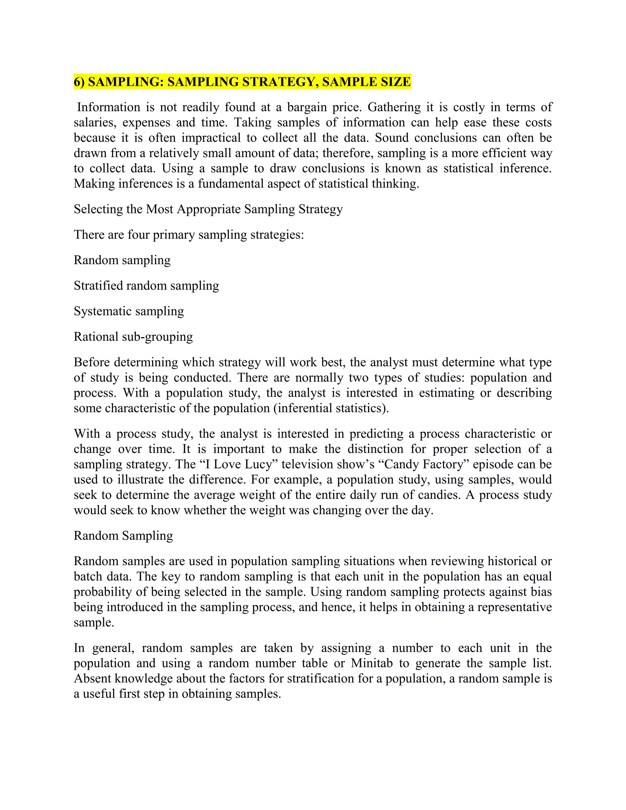 6) SAMPLING: SAMPLING STRATEGY, SAMPLE SIZE
Information is not readily found at a bargain price. Gathering it is costly in terms of
salaries, expenses and time. Taking samples of information can help ease these costs
because it is often impractical to collect all the data. Sound conclusions can often be
drawn from a relatively small amount of data; therefore, sampling is a more efficient way
to collect data. Using a sample to draw conclusions is known as statistical inference.
Making inferences is a fundamental aspect of statistical thinking.
Selecting the Most Appropriate Sampling Strategy
There are four primary sampling strategies:
Random sampling
Stratified random sampling
Systematic sampling
Rational sub-grouping
Before determining which strategy will work best, the analyst must determine what type
of study is being conducted. There are normally two types of studies: population and
process. With a population study, the analyst is interested in estimating or describing
some characteristic of the population (inferential statistics).
With a process study, the analyst is interested in predicting a process characteristic or
change over time. It is important to make the distinction for proper selection of a
sampling strategy. The “I Love Lucy” television show’s “Candy Factory” episode can be
used to illustrate the difference. For example, a population study, using samples, would
seek to determine the average weight of the entire daily run of candies. A process study
would seek to know whether the weight was changing over the day.
Random Sampling
Random samples are used in population sampling situations when reviewing historical or
batch data. The key to random sampling is that each unit in the population has an equal
probability of being selected in the sample. Using random sampling protects against bias
being introduced in the sampling process, and hence, it helps in obtaining a representative
sample.
In general, random samples are taken by assigning a number to each unit in the
population and using a random number table or Minitab to generate the sample list.
Absent knowledge about the factors for stratification for a population, a random sample is
a useful first step in obtaining samples.
 
