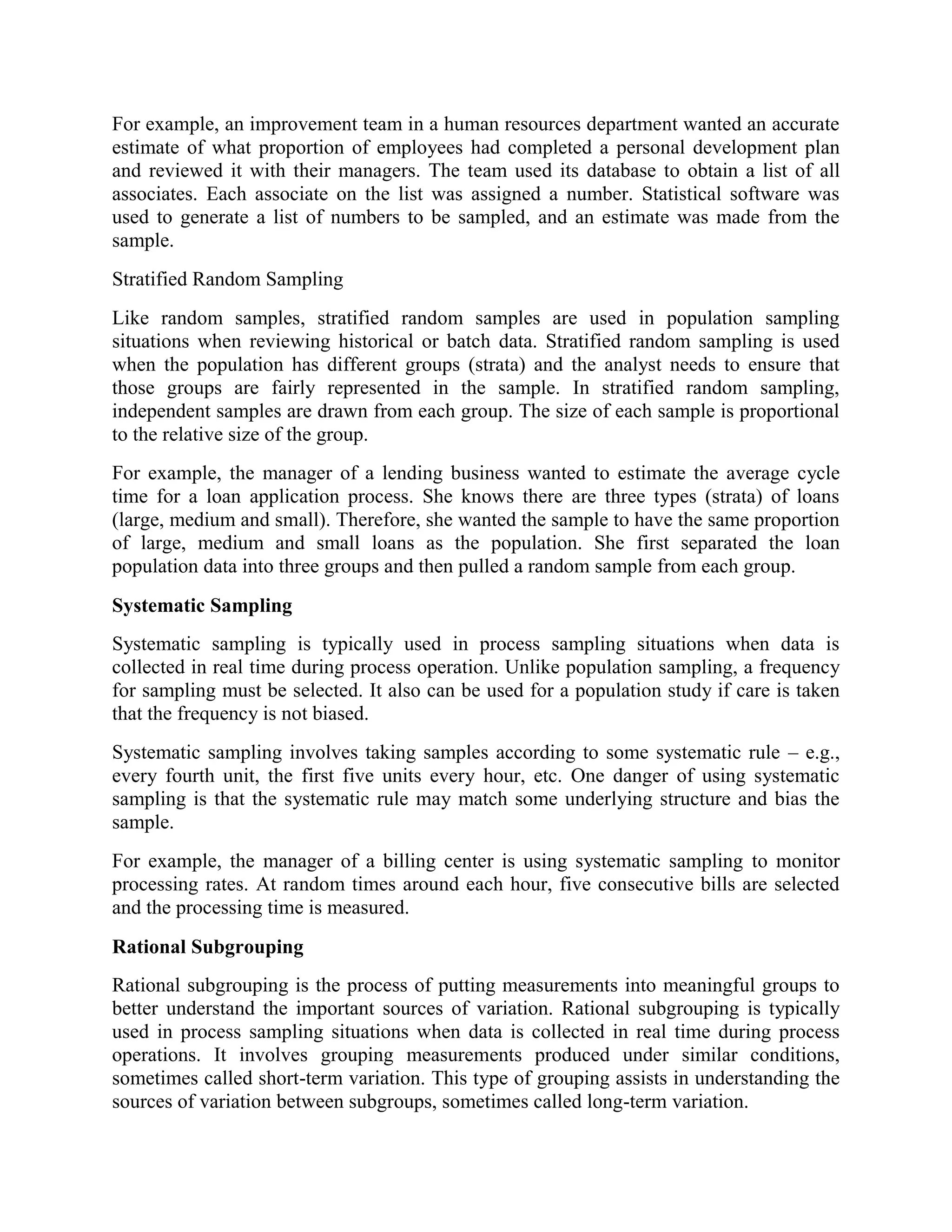For example, an improvement team in a human resources department wanted an accurate
estimate of what proportion of employees had completed a personal development plan
and reviewed it with their managers. The team used its database to obtain a list of all
associates. Each associate on the list was assigned a number. Statistical software was
used to generate a list of numbers to be sampled, and an estimate was made from the
sample.
Stratified Random Sampling
Like random samples, stratified random samples are used in population sampling
situations when reviewing historical or batch data. Stratified random sampling is used
when the population has different groups (strata) and the analyst needs to ensure that
those groups are fairly represented in the sample. In stratified random sampling,
independent samples are drawn from each group. The size of each sample is proportional
to the relative size of the group.
For example, the manager of a lending business wanted to estimate the average cycle
time for a loan application process. She knows there are three types (strata) of loans
(large, medium and small). Therefore, she wanted the sample to have the same proportion
of large, medium and small loans as the population. She first separated the loan
population data into three groups and then pulled a random sample from each group.
Systematic Sampling
Systematic sampling is typically used in process sampling situations when data is
collected in real time during process operation. Unlike population sampling, a frequency
for sampling must be selected. It also can be used for a population study if care is taken
that the frequency is not biased.
Systematic sampling involves taking samples according to some systematic rule – e.g.,
every fourth unit, the first five units every hour, etc. One danger of using systematic
sampling is that the systematic rule may match some underlying structure and bias the
sample.
For example, the manager of a billing center is using systematic sampling to monitor
processing rates. At random times around each hour, five consecutive bills are selected
and the processing time is measured.
Rational Subgrouping
Rational subgrouping is the process of putting measurements into meaningful groups to
better understand the important sources of variation. Rational subgrouping is typically
used in process sampling situations when data is collected in real time during process
operations. It involves grouping measurements produced under similar conditions,
sometimes called short-term variation. This type of grouping assists in understanding the
sources of variation between subgroups, sometimes called long-term variation.
 