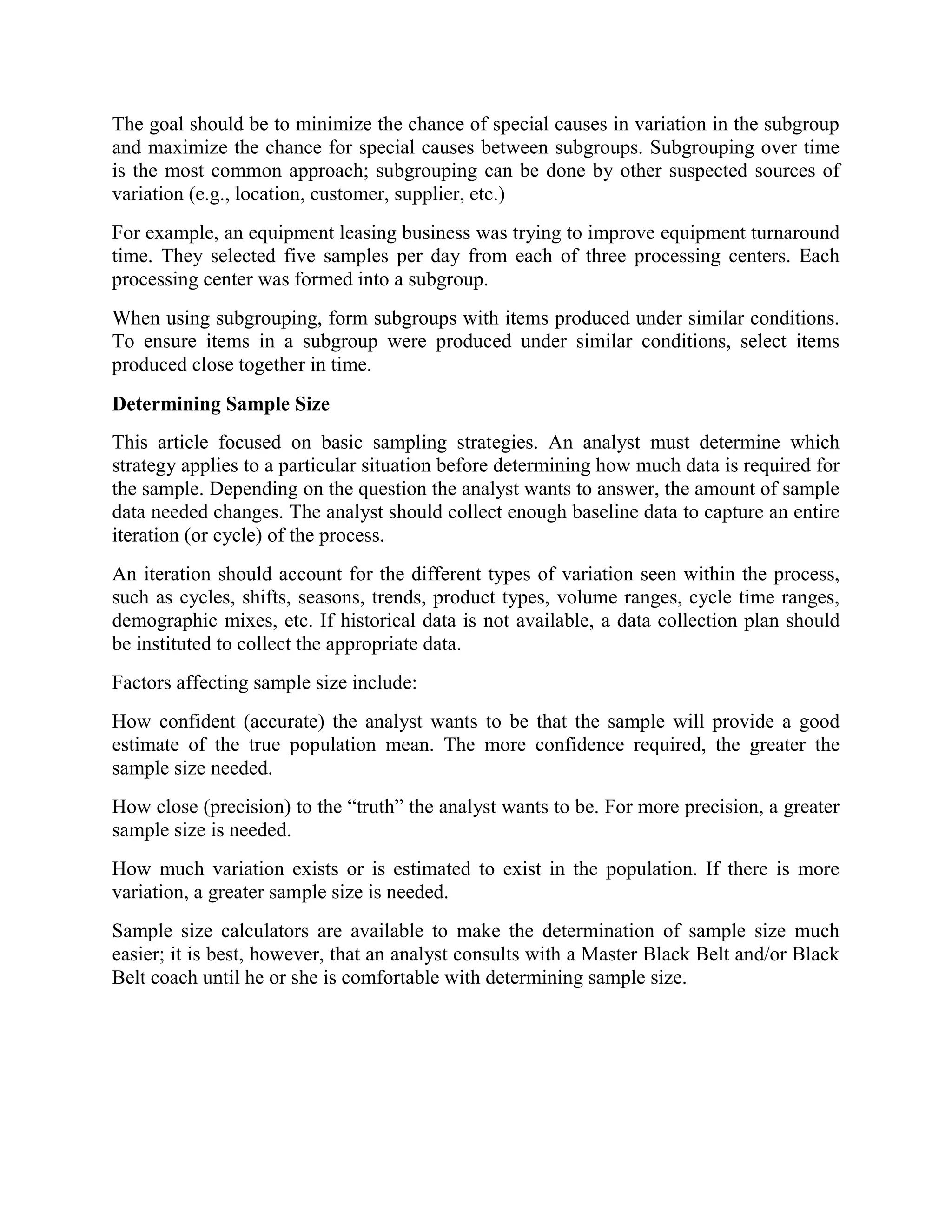 The goal should be to minimize the chance of special causes in variation in the subgroup
and maximize the chance for special causes between subgroups. Subgrouping over time
is the most common approach; subgrouping can be done by other suspected sources of
variation (e.g., location, customer, supplier, etc.)
For example, an equipment leasing business was trying to improve equipment turnaround
time. They selected five samples per day from each of three processing centers. Each
processing center was formed into a subgroup.
When using subgrouping, form subgroups with items produced under similar conditions.
To ensure items in a subgroup were produced under similar conditions, select items
produced close together in time.
Determining Sample Size
This article focused on basic sampling strategies. An analyst must determine which
strategy applies to a particular situation before determining how much data is required for
the sample. Depending on the question the analyst wants to answer, the amount of sample
data needed changes. The analyst should collect enough baseline data to capture an entire
iteration (or cycle) of the process.
An iteration should account for the different types of variation seen within the process,
such as cycles, shifts, seasons, trends, product types, volume ranges, cycle time ranges,
demographic mixes, etc. If historical data is not available, a data collection plan should
be instituted to collect the appropriate data.
Factors affecting sample size include:
How confident (accurate) the analyst wants to be that the sample will provide a good
estimate of the true population mean. The more confidence required, the greater the
sample size needed.
How close (precision) to the “truth” the analyst wants to be. For more precision, a greater
sample size is needed.
How much variation exists or is estimated to exist in the population. If there is more
variation, a greater sample size is needed.
Sample size calculators are available to make the determination of sample size much
easier; it is best, however, that an analyst consults with a Master Black Belt and/or Black
Belt coach until he or she is comfortable with determining sample size.
 