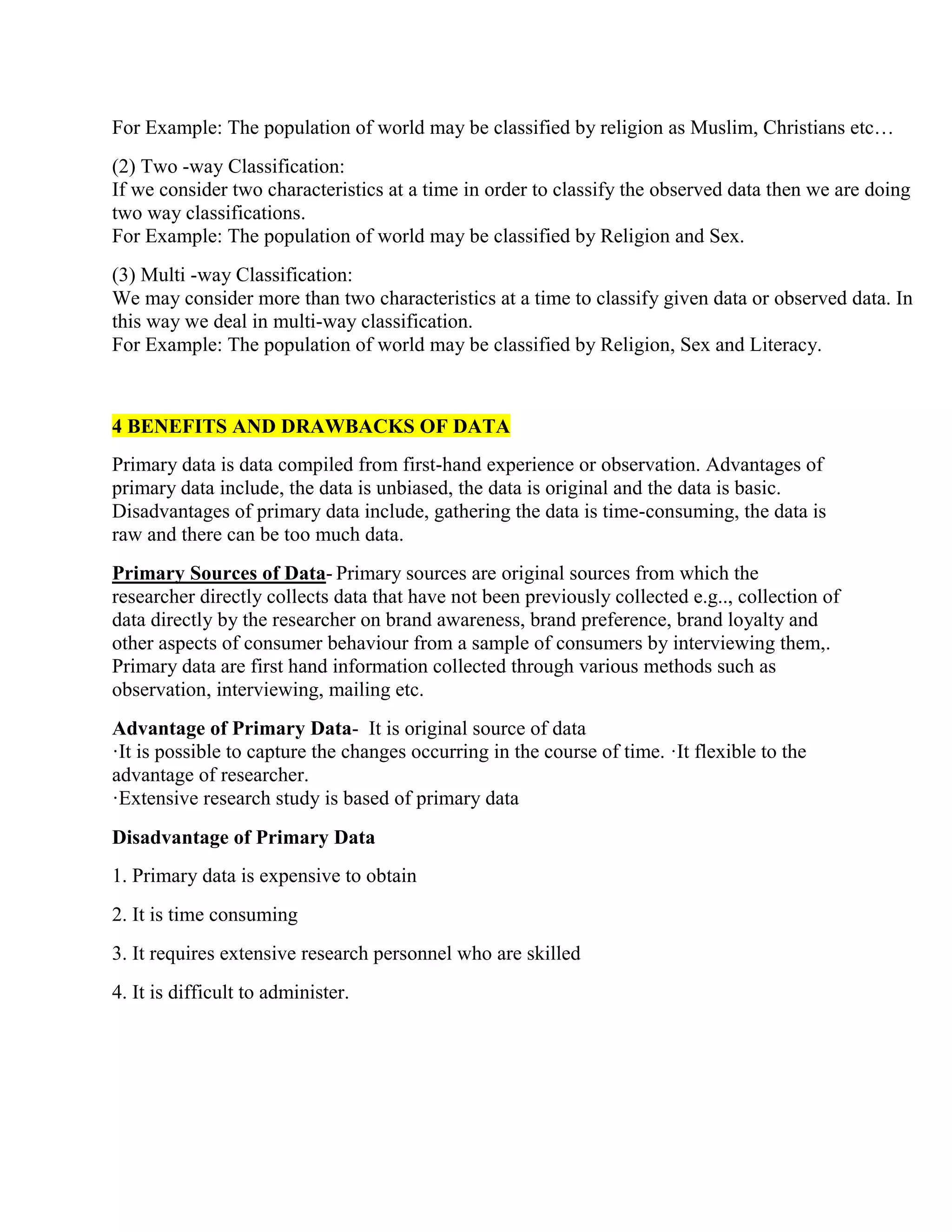 For Example: The population of world may be classified by religion as Muslim, Christians etc…
(2) Two -way Classification:
If we consider two characteristics at a time in order to classify the observed data then we are doing
two way classifications.
For Example: The population of world may be classified by Religion and Sex.
(3) Multi -way Classification:
We may consider more than two characteristics at a time to classify given data or observed data. In
this way we deal in multi-way classification.
For Example: The population of world may be classified by Religion, Sex and Literacy.
4 BENEFITS AND DRAWBACKS OF DATA
Primary data is data compiled from first-hand experience or observation. Advantages of
primary data include, the data is unbiased, the data is original and the data is basic.
Disadvantages of primary data include, gathering the data is time-consuming, the data is
raw and there can be too much data.
Primary Sources of Data- Primary sources are original sources from which the
researcher directly collects data that have not been previously collected e.g.., collection of
data directly by the researcher on brand awareness, brand preference, brand loyalty and
other aspects of consumer behaviour from a sample of consumers by interviewing them,.
Primary data are first hand information collected through various methods such as
observation, interviewing, mailing etc.
Advantage of Primary Data- It is original source of data
·It is possible to capture the changes occurring in the course of time. ·It flexible to the
advantage of researcher.
·Extensive research study is based of primary data
Disadvantage of Primary Data
1. Primary data is expensive to obtain
2. It is time consuming
3. It requires extensive research personnel who are skilled
4. It is difficult to administer.
 