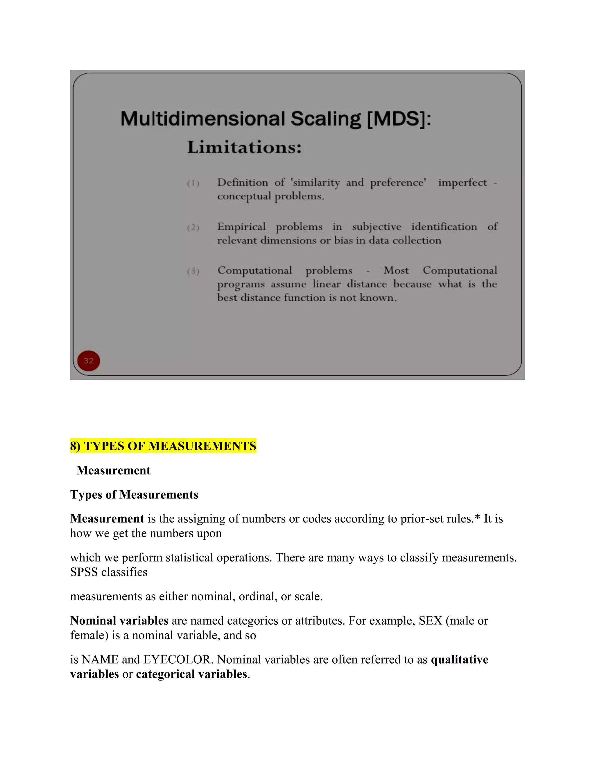 8) TYPES OF MEASUREMENTS
Measurement
Types of Measurements
Measurement is the assigning of numbers or codes according to prior-set rules.* It is
how we get the numbers upon
which we perform statistical operations. There are many ways to classify measurements.
SPSS classifies
measurements as either nominal, ordinal, or scale.
Nominal variables are named categories or attributes. For example, SEX (male or
female) is a nominal variable, and so
is NAME and EYECOLOR. Nominal variables are often referred to as qualitative
variables or categorical variables.
 