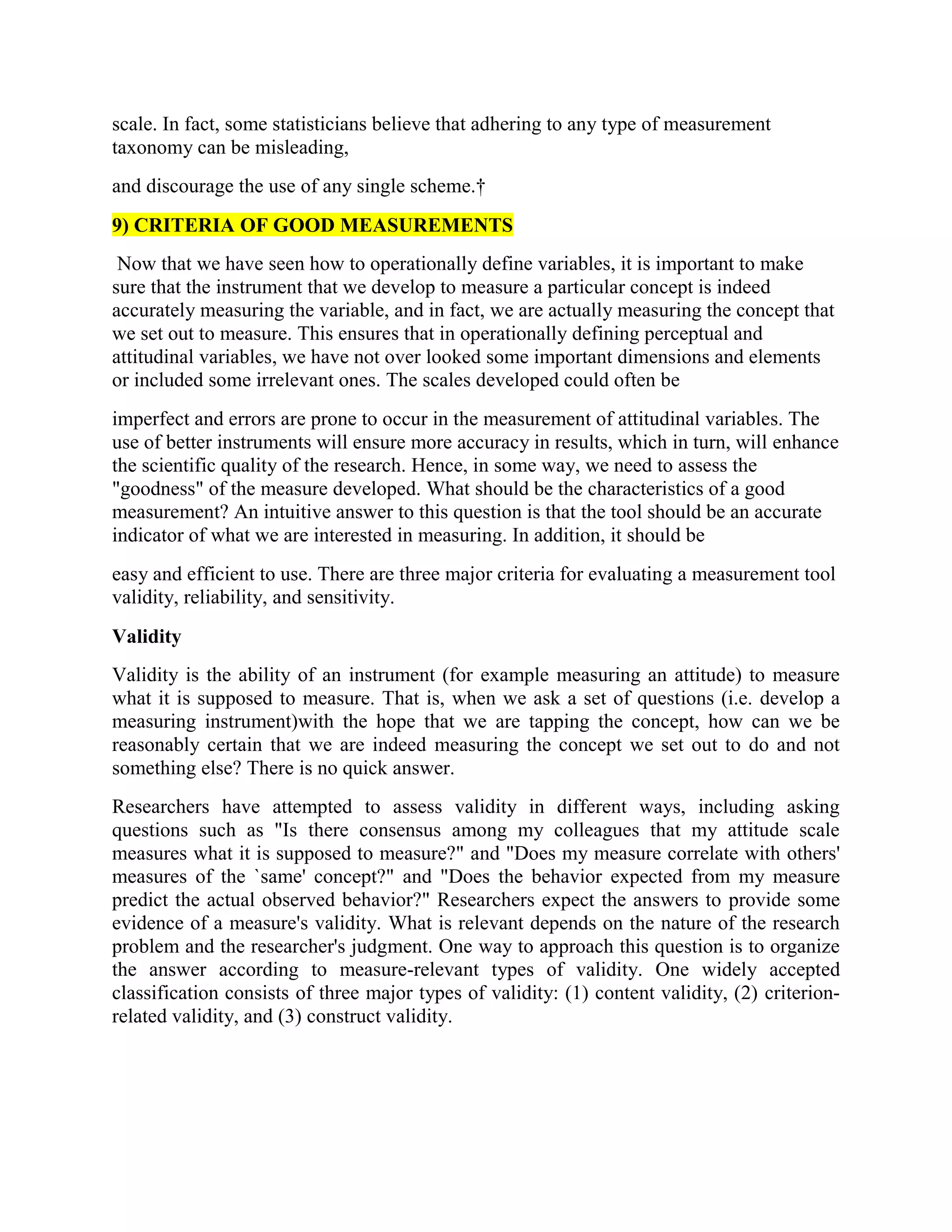 scale. In fact, some statisticians believe that adhering to any type of measurement
taxonomy can be misleading,
and discourage the use of any single scheme.†
9) CRITERIA OF GOOD MEASUREMENTS
Now that we have seen how to operationally define variables, it is important to make
sure that the instrument that we develop to measure a particular concept is indeed
accurately measuring the variable, and in fact, we are actually measuring the concept that
we set out to measure. This ensures that in operationally defining perceptual and
attitudinal variables, we have not over looked some important dimensions and elements
or included some irrelevant ones. The scales developed could often be
imperfect and errors are prone to occur in the measurement of attitudinal variables. The
use of better instruments will ensure more accuracy in results, which in turn, will enhance
the scientific quality of the research. Hence, in some way, we need to assess the
"goodness" of the measure developed. What should be the characteristics of a good
measurement? An intuitive answer to this question is that the tool should be an accurate
indicator of what we are interested in measuring. In addition, it should be
easy and efficient to use. There are three major criteria for evaluating a measurement tool
validity, reliability, and sensitivity.
Validity
Validity is the ability of an instrument (for example measuring an attitude) to measure
what it is supposed to measure. That is, when we ask a set of questions (i.e. develop a
measuring instrument)with the hope that we are tapping the concept, how can we be
reasonably certain that we are indeed measuring the concept we set out to do and not
something else? There is no quick answer.
Researchers have attempted to assess validity in different ways, including asking
questions such as "Is there consensus among my colleagues that my attitude scale
measures what it is supposed to measure?" and "Does my measure correlate with others'
measures of the `same' concept?" and "Does the behavior expected from my measure
predict the actual observed behavior?" Researchers expect the answers to provide some
evidence of a measure's validity. What is relevant depends on the nature of the research
problem and the researcher's judgment. One way to approach this question is to organize
the answer according to measure-relevant types of validity. One widely accepted
classification consists of three major types of validity: (1) content validity, (2) criterion-
related validity, and (3) construct validity.
 