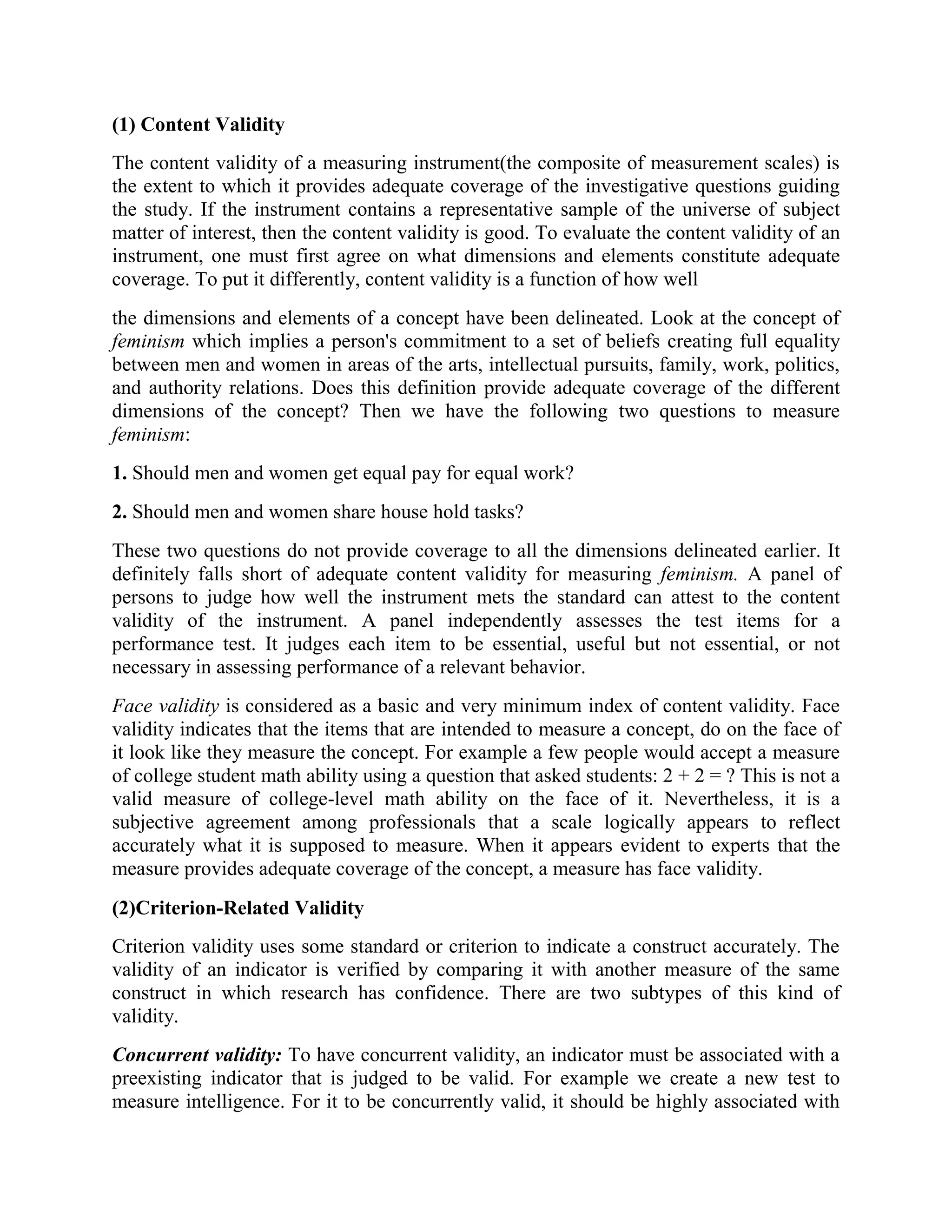 (1) Content Validity
The content validity of a measuring instrument(the composite of measurement scales) is
the extent to which it provides adequate coverage of the investigative questions guiding
the study. If the instrument contains a representative sample of the universe of subject
matter of interest, then the content validity is good. To evaluate the content validity of an
instrument, one must first agree on what dimensions and elements constitute adequate
coverage. To put it differently, content validity is a function of how well
the dimensions and elements of a concept have been delineated. Look at the concept of
feminism which implies a person's commitment to a set of beliefs creating full equality
between men and women in areas of the arts, intellectual pursuits, family, work, politics,
and authority relations. Does this definition provide adequate coverage of the different
dimensions of the concept? Then we have the following two questions to measure
feminism:
1. Should men and women get equal pay for equal work?
2. Should men and women share house hold tasks?
These two questions do not provide coverage to all the dimensions delineated earlier. It
definitely falls short of adequate content validity for measuring feminism. A panel of
persons to judge how well the instrument mets the standard can attest to the content
validity of the instrument. A panel independently assesses the test items for a
performance test. It judges each item to be essential, useful but not essential, or not
necessary in assessing performance of a relevant behavior.
Face validity is considered as a basic and very minimum index of content validity. Face
validity indicates that the items that are intended to measure a concept, do on the face of
it look like they measure the concept. For example a few people would accept a measure
of college student math ability using a question that asked students: 2 + 2 = ? This is not a
valid measure of college-level math ability on the face of it. Nevertheless, it is a
subjective agreement among professionals that a scale logically appears to reflect
accurately what it is supposed to measure. When it appears evident to experts that the
measure provides adequate coverage of the concept, a measure has face validity.
(2)Criterion-Related Validity
Criterion validity uses some standard or criterion to indicate a construct accurately. The
validity of an indicator is verified by comparing it with another measure of the same
construct in which research has confidence. There are two subtypes of this kind of
validity.
Concurrent validity: To have concurrent validity, an indicator must be associated with a
preexisting indicator that is judged to be valid. For example we create a new test to
measure intelligence. For it to be concurrently valid, it should be highly associated with
 