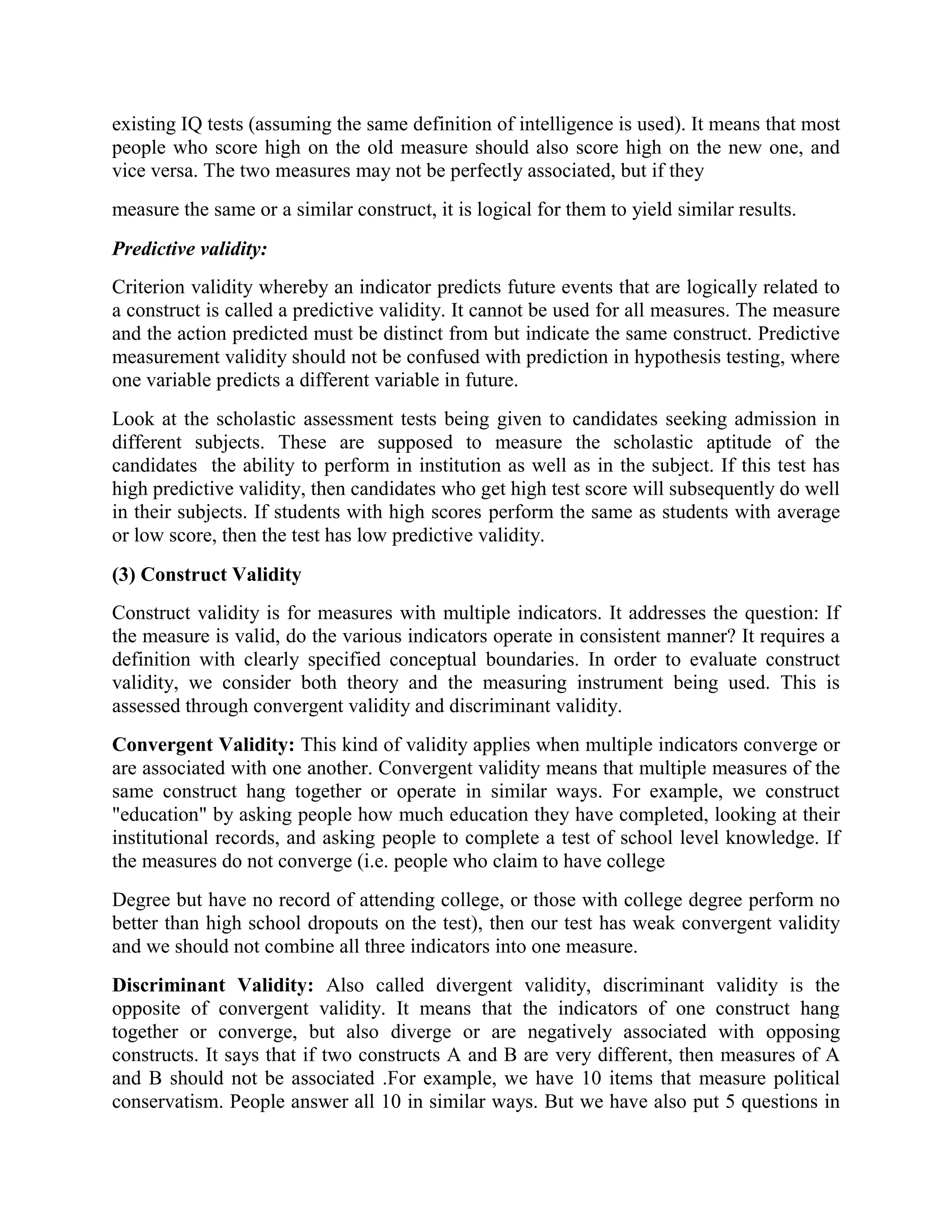 existing IQ tests (assuming the same definition of intelligence is used). It means that most
people who score high on the old measure should also score high on the new one, and
vice versa. The two measures may not be perfectly associated, but if they
measure the same or a similar construct, it is logical for them to yield similar results.
Predictive validity:
Criterion validity whereby an indicator predicts future events that are logically related to
a construct is called a predictive validity. It cannot be used for all measures. The measure
and the action predicted must be distinct from but indicate the same construct. Predictive
measurement validity should not be confused with prediction in hypothesis testing, where
one variable predicts a different variable in future.
Look at the scholastic assessment tests being given to candidates seeking admission in
different subjects. These are supposed to measure the scholastic aptitude of the
candidates the ability to perform in institution as well as in the subject. If this test has
high predictive validity, then candidates who get high test score will subsequently do well
in their subjects. If students with high scores perform the same as students with average
or low score, then the test has low predictive validity.
(3) Construct Validity
Construct validity is for measures with multiple indicators. It addresses the question: If
the measure is valid, do the various indicators operate in consistent manner? It requires a
definition with clearly specified conceptual boundaries. In order to evaluate construct
validity, we consider both theory and the measuring instrument being used. This is
assessed through convergent validity and discriminant validity.
Convergent Validity: This kind of validity applies when multiple indicators converge or
are associated with one another. Convergent validity means that multiple measures of the
same construct hang together or operate in similar ways. For example, we construct
"education" by asking people how much education they have completed, looking at their
institutional records, and asking people to complete a test of school level knowledge. If
the measures do not converge (i.e. people who claim to have college
Degree but have no record of attending college, or those with college degree perform no
better than high school dropouts on the test), then our test has weak convergent validity
and we should not combine all three indicators into one measure.
Discriminant Validity: Also called divergent validity, discriminant validity is the
opposite of convergent validity. It means that the indicators of one construct hang
together or converge, but also diverge or are negatively associated with opposing
constructs. It says that if two constructs A and B are very different, then measures of A
and B should not be associated .For example, we have 10 items that measure political
conservatism. People answer all 10 in similar ways. But we have also put 5 questions in
 