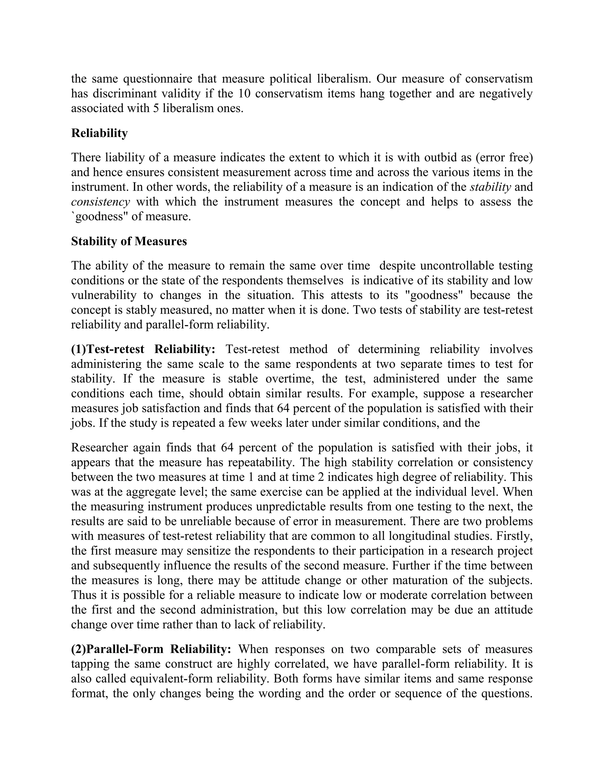 the same questionnaire that measure political liberalism. Our measure of conservatism
has discriminant validity if the 10 conservatism items hang together and are negatively
associated with 5 liberalism ones.
Reliability
There liability of a measure indicates the extent to which it is with outbid as (error free)
and hence ensures consistent measurement across time and across the various items in the
instrument. In other words, the reliability of a measure is an indication of the stability and
consistency with which the instrument measures the concept and helps to assess the
`goodness" of measure.
Stability of Measures
The ability of the measure to remain the same over time despite uncontrollable testing
conditions or the state of the respondents themselves is indicative of its stability and low
vulnerability to changes in the situation. This attests to its "goodness" because the
concept is stably measured, no matter when it is done. Two tests of stability are test-retest
reliability and parallel-form reliability.
(1)Test-retest Reliability: Test-retest method of determining reliability involves
administering the same scale to the same respondents at two separate times to test for
stability. If the measure is stable overtime, the test, administered under the same
conditions each time, should obtain similar results. For example, suppose a researcher
measures job satisfaction and finds that 64 percent of the population is satisfied with their
jobs. If the study is repeated a few weeks later under similar conditions, and the
Researcher again finds that 64 percent of the population is satisfied with their jobs, it
appears that the measure has repeatability. The high stability correlation or consistency
between the two measures at time 1 and at time 2 indicates high degree of reliability. This
was at the aggregate level; the same exercise can be applied at the individual level. When
the measuring instrument produces unpredictable results from one testing to the next, the
results are said to be unreliable because of error in measurement. There are two problems
with measures of test-retest reliability that are common to all longitudinal studies. Firstly,
the first measure may sensitize the respondents to their participation in a research project
and subsequently influence the results of the second measure. Further if the time between
the measures is long, there may be attitude change or other maturation of the subjects.
Thus it is possible for a reliable measure to indicate low or moderate correlation between
the first and the second administration, but this low correlation may be due an attitude
change over time rather than to lack of reliability.
(2)Parallel-Form Reliability: When responses on two comparable sets of measures
tapping the same construct are highly correlated, we have parallel-form reliability. It is
also called equivalent-form reliability. Both forms have similar items and same response
format, the only changes being the wording and the order or sequence of the questions.
 