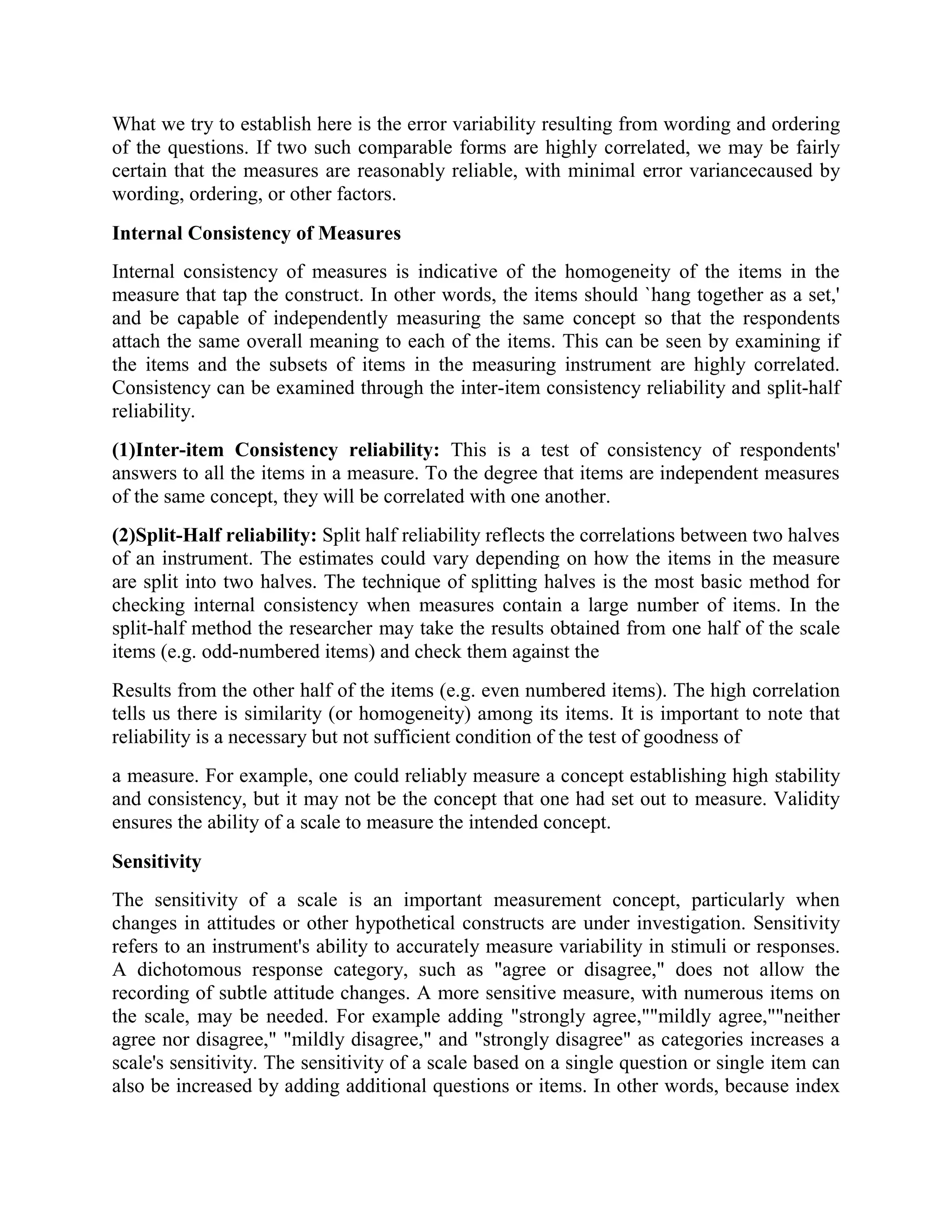 What we try to establish here is the error variability resulting from wording and ordering
of the questions. If two such comparable forms are highly correlated, we may be fairly
certain that the measures are reasonably reliable, with minimal error variancecaused by
wording, ordering, or other factors.
Internal Consistency of Measures
Internal consistency of measures is indicative of the homogeneity of the items in the
measure that tap the construct. In other words, the items should `hang together as a set,'
and be capable of independently measuring the same concept so that the respondents
attach the same overall meaning to each of the items. This can be seen by examining if
the items and the subsets of items in the measuring instrument are highly correlated.
Consistency can be examined through the inter-item consistency reliability and split-half
reliability.
(1)Inter-item Consistency reliability: This is a test of consistency of respondents'
answers to all the items in a measure. To the degree that items are independent measures
of the same concept, they will be correlated with one another.
(2)Split-Half reliability: Split half reliability reflects the correlations between two halves
of an instrument. The estimates could vary depending on how the items in the measure
are split into two halves. The technique of splitting halves is the most basic method for
checking internal consistency when measures contain a large number of items. In the
split-half method the researcher may take the results obtained from one half of the scale
items (e.g. odd-numbered items) and check them against the
Results from the other half of the items (e.g. even numbered items). The high correlation
tells us there is similarity (or homogeneity) among its items. It is important to note that
reliability is a necessary but not sufficient condition of the test of goodness of
a measure. For example, one could reliably measure a concept establishing high stability
and consistency, but it may not be the concept that one had set out to measure. Validity
ensures the ability of a scale to measure the intended concept.
Sensitivity
The sensitivity of a scale is an important measurement concept, particularly when
changes in attitudes or other hypothetical constructs are under investigation. Sensitivity
refers to an instrument's ability to accurately measure variability in stimuli or responses.
A dichotomous response category, such as "agree or disagree," does not allow the
recording of subtle attitude changes. A more sensitive measure, with numerous items on
the scale, may be needed. For example adding "strongly agree,""mildly agree,""neither
agree nor disagree," "mildly disagree," and "strongly disagree" as categories increases a
scale's sensitivity. The sensitivity of a scale based on a single question or single item can
also be increased by adding additional questions or items. In other words, because index
 