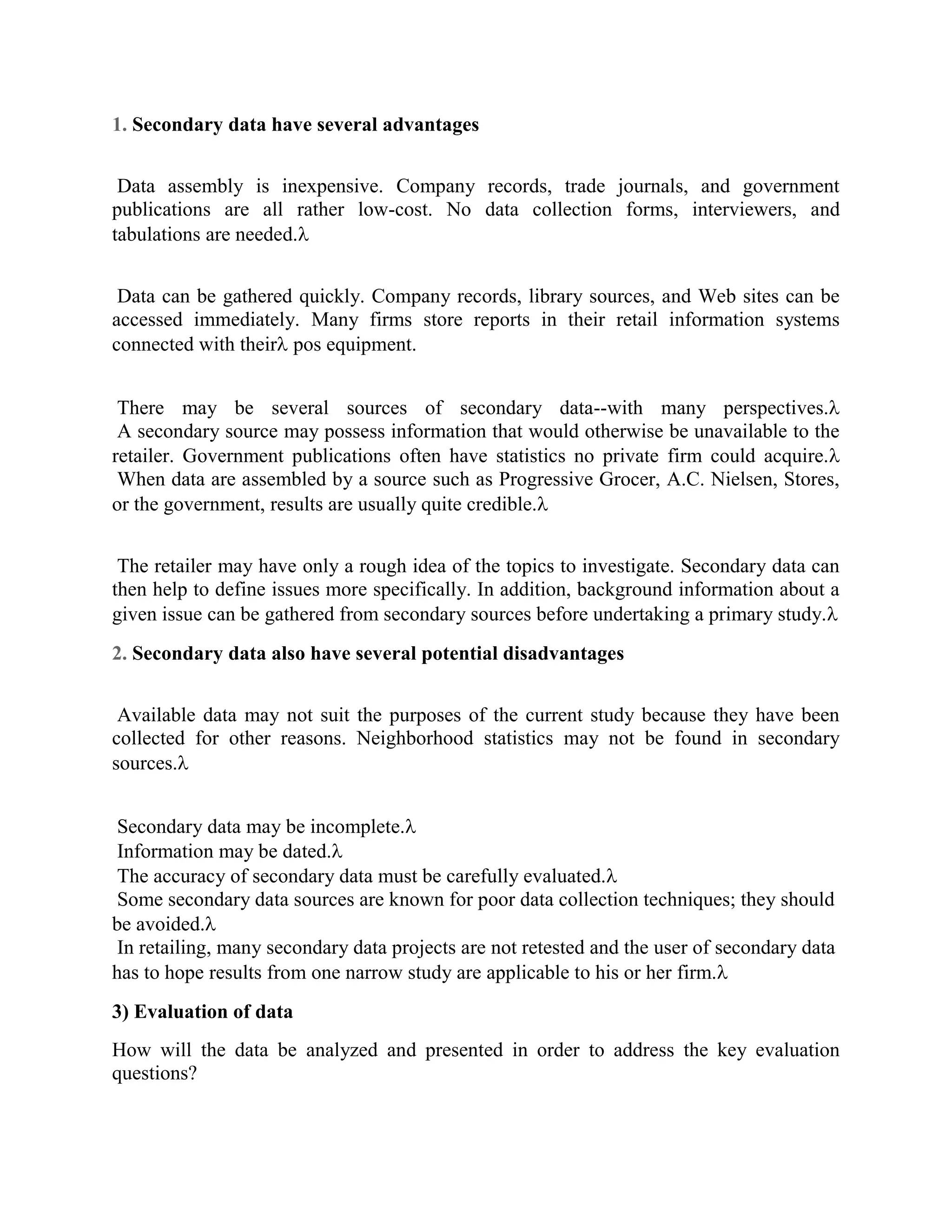 1. Secondary data have several advantages
Data assembly is inexpensive. Company records, trade journals, and government
publications are all rather low-cost. No data collection forms, interviewers, and
tabulations are needed.
Data can be gathered quickly. Company records, library sources, and Web sites can be
accessed immediately. Many firms store reports in their retail information systems
connected with their pos equipment.
There may be several sources of secondary data--with many perspectives.
A secondary source may possess information that would otherwise be unavailable to the
retailer. Government publications often have statistics no private firm could acquire.
When data are assembled by a source such as Progressive Grocer, A.C. Nielsen, Stores,
or the government, results are usually quite credible.
The retailer may have only a rough idea of the topics to investigate. Secondary data can
then help to define issues more specifically. In addition, background information about a
given issue can be gathered from secondary sources before undertaking a primary study.
2. Secondary data also have several potential disadvantages
Available data may not suit the purposes of the current study because they have been
collected for other reasons. Neighborhood statistics may not be found in secondary
sources.
Secondary data may be incomplete.
Information may be dated.
The accuracy of secondary data must be carefully evaluated.
Some secondary data sources are known for poor data collection techniques; they should
be avoided.
In retailing, many secondary data projects are not retested and the user of secondary data
has to hope results from one narrow study are applicable to his or her firm.
3) Evaluation of data
How will the data be analyzed and presented in order to address the key evaluation
questions?
 