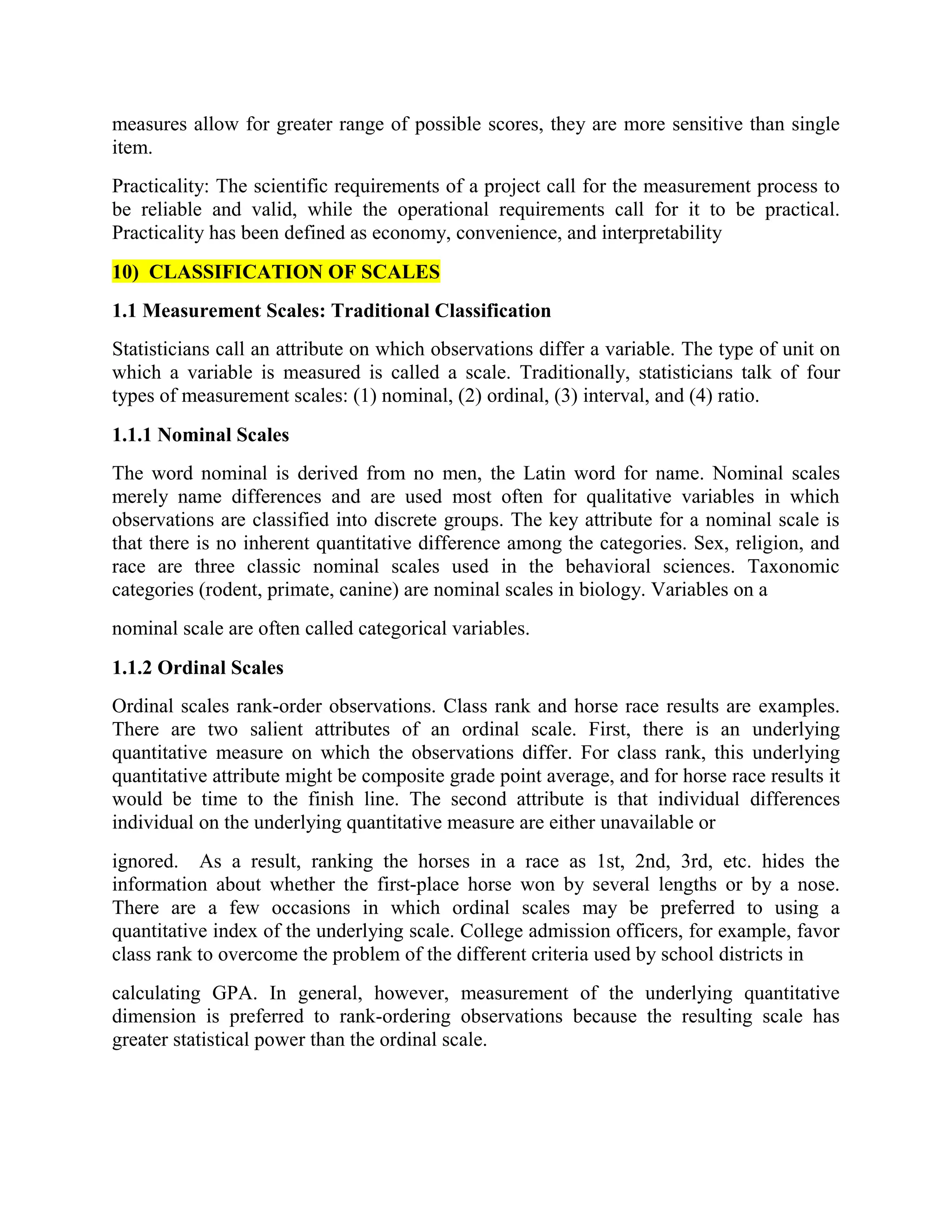 measures allow for greater range of possible scores, they are more sensitive than single
item.
Practicality: The scientific requirements of a project call for the measurement process to
be reliable and valid, while the operational requirements call for it to be practical.
Practicality has been defined as economy, convenience, and interpretability
10) CLASSIFICATION OF SCALES
1.1 Measurement Scales: Traditional Classification
Statisticians call an attribute on which observations differ a variable. The type of unit on
which a variable is measured is called a scale. Traditionally, statisticians talk of four
types of measurement scales: (1) nominal, (2) ordinal, (3) interval, and (4) ratio.
1.1.1 Nominal Scales
The word nominal is derived from no men, the Latin word for name. Nominal scales
merely name differences and are used most often for qualitative variables in which
observations are classified into discrete groups. The key attribute for a nominal scale is
that there is no inherent quantitative difference among the categories. Sex, religion, and
race are three classic nominal scales used in the behavioral sciences. Taxonomic
categories (rodent, primate, canine) are nominal scales in biology. Variables on a
nominal scale are often called categorical variables.
1.1.2 Ordinal Scales
Ordinal scales rank-order observations. Class rank and horse race results are examples.
There are two salient attributes of an ordinal scale. First, there is an underlying
quantitative measure on which the observations differ. For class rank, this underlying
quantitative attribute might be composite grade point average, and for horse race results it
would be time to the finish line. The second attribute is that individual differences
individual on the underlying quantitative measure are either unavailable or
ignored. As a result, ranking the horses in a race as 1st, 2nd, 3rd, etc. hides the
information about whether the first-place horse won by several lengths or by a nose.
There are a few occasions in which ordinal scales may be preferred to using a
quantitative index of the underlying scale. College admission officers, for example, favor
class rank to overcome the problem of the different criteria used by school districts in
calculating GPA. In general, however, measurement of the underlying quantitative
dimension is preferred to rank-ordering observations because the resulting scale has
greater statistical power than the ordinal scale.
 