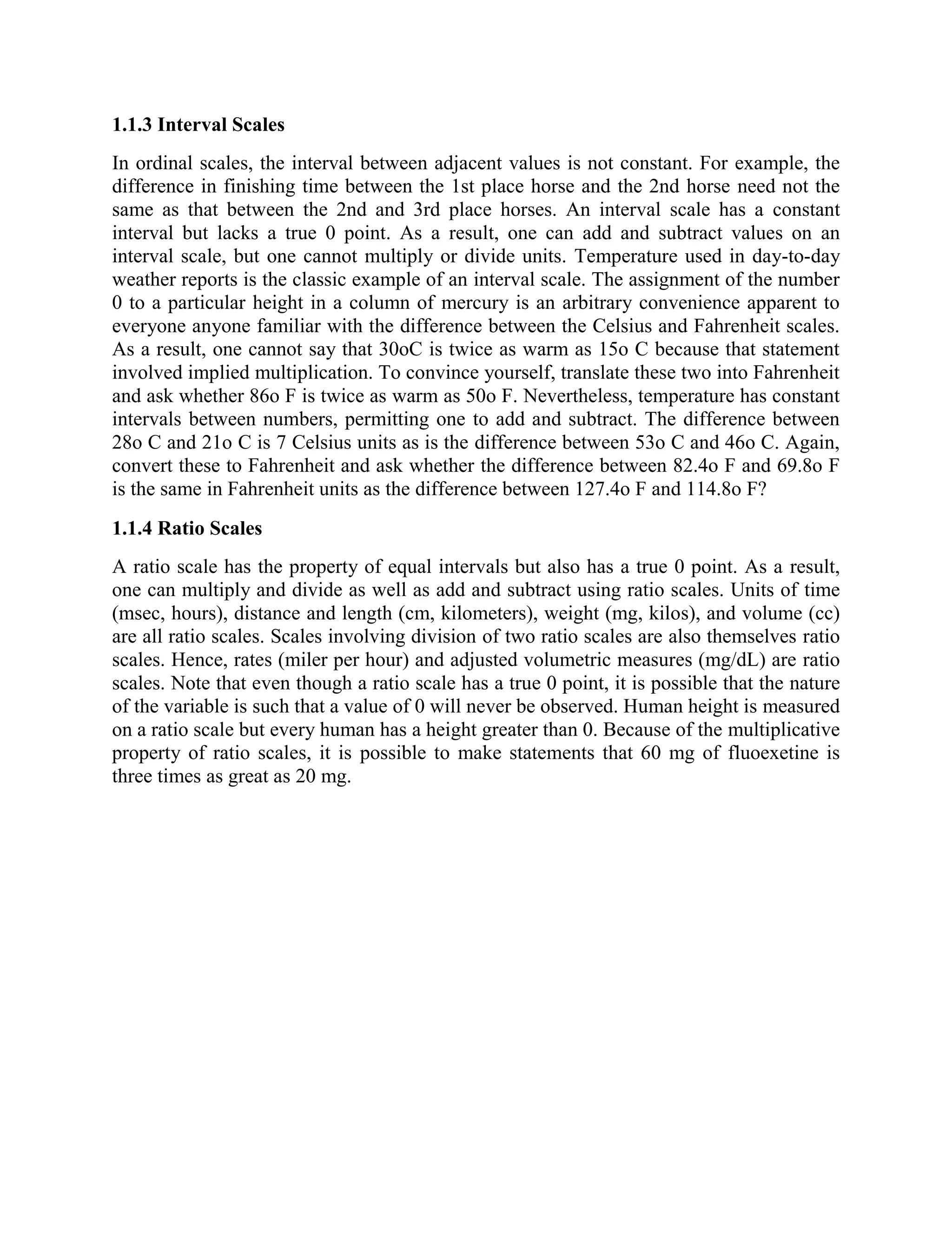 1.1.3 Interval Scales
In ordinal scales, the interval between adjacent values is not constant. For example, the
difference in finishing time between the 1st place horse and the 2nd horse need not the
same as that between the 2nd and 3rd place horses. An interval scale has a constant
interval but lacks a true 0 point. As a result, one can add and subtract values on an
interval scale, but one cannot multiply or divide units. Temperature used in day-to-day
weather reports is the classic example of an interval scale. The assignment of the number
0 to a particular height in a column of mercury is an arbitrary convenience apparent to
everyone anyone familiar with the difference between the Celsius and Fahrenheit scales.
As a result, one cannot say that 30oC is twice as warm as 15o C because that statement
involved implied multiplication. To convince yourself, translate these two into Fahrenheit
and ask whether 86o F is twice as warm as 50o F. Nevertheless, temperature has constant
intervals between numbers, permitting one to add and subtract. The difference between
28o C and 21o C is 7 Celsius units as is the difference between 53o C and 46o C. Again,
convert these to Fahrenheit and ask whether the difference between 82.4o F and 69.8o F
is the same in Fahrenheit units as the difference between 127.4o F and 114.8o F?
1.1.4 Ratio Scales
A ratio scale has the property of equal intervals but also has a true 0 point. As a result,
one can multiply and divide as well as add and subtract using ratio scales. Units of time
(msec, hours), distance and length (cm, kilometers), weight (mg, kilos), and volume (cc)
are all ratio scales. Scales involving division of two ratio scales are also themselves ratio
scales. Hence, rates (miler per hour) and adjusted volumetric measures (mg/dL) are ratio
scales. Note that even though a ratio scale has a true 0 point, it is possible that the nature
of the variable is such that a value of 0 will never be observed. Human height is measured
on a ratio scale but every human has a height greater than 0. Because of the multiplicative
property of ratio scales, it is possible to make statements that 60 mg of fluoexetine is
three times as great as 20 mg.
 