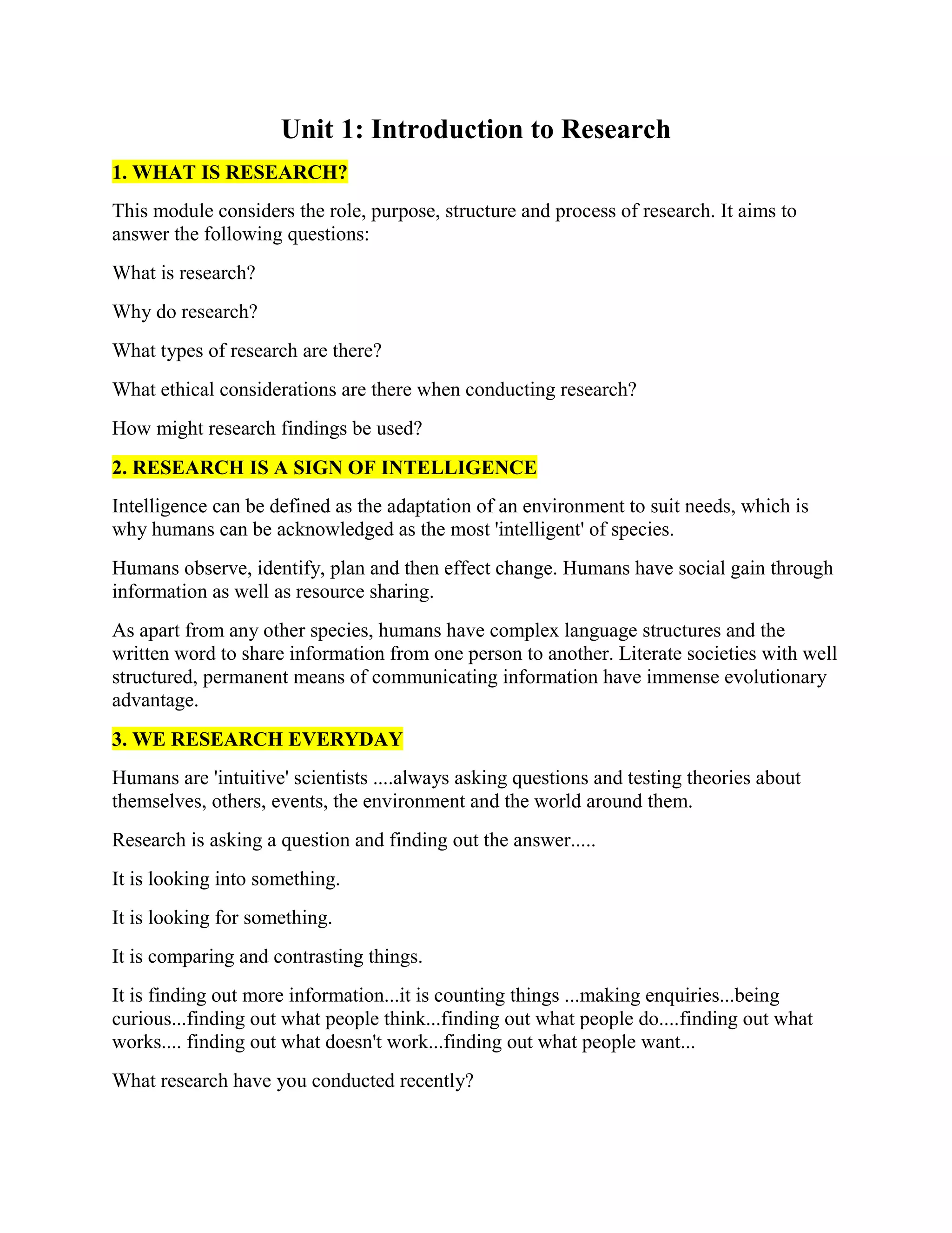 Unit 1: Introduction to Research
1. WHAT IS RESEARCH?
This module considers the role, purpose, structure and process of research. It aims to
answer the following questions:
What is research?
Why do research?
What types of research are there?
What ethical considerations are there when conducting research?
How might research findings be used?
2. RESEARCH IS A SIGN OF INTELLIGENCE
Intelligence can be defined as the adaptation of an environment to suit needs, which is
why humans can be acknowledged as the most 'intelligent' of species.
Humans observe, identify, plan and then effect change. Humans have social gain through
information as well as resource sharing.
As apart from any other species, humans have complex language structures and the
written word to share information from one person to another. Literate societies with well
structured, permanent means of communicating information have immense evolutionary
advantage.
3. WE RESEARCH EVERYDAY
Humans are 'intuitive' scientists ....always asking questions and testing theories about
themselves, others, events, the environment and the world around them.
Research is asking a question and finding out the answer.....
It is looking into something.
It is looking for something.
It is comparing and contrasting things.
It is finding out more information...it is counting things ...making enquiries...being
curious...finding out what people think...finding out what people do....finding out what
works.... finding out what doesn't work...finding out what people want...
What research have you conducted recently?
 