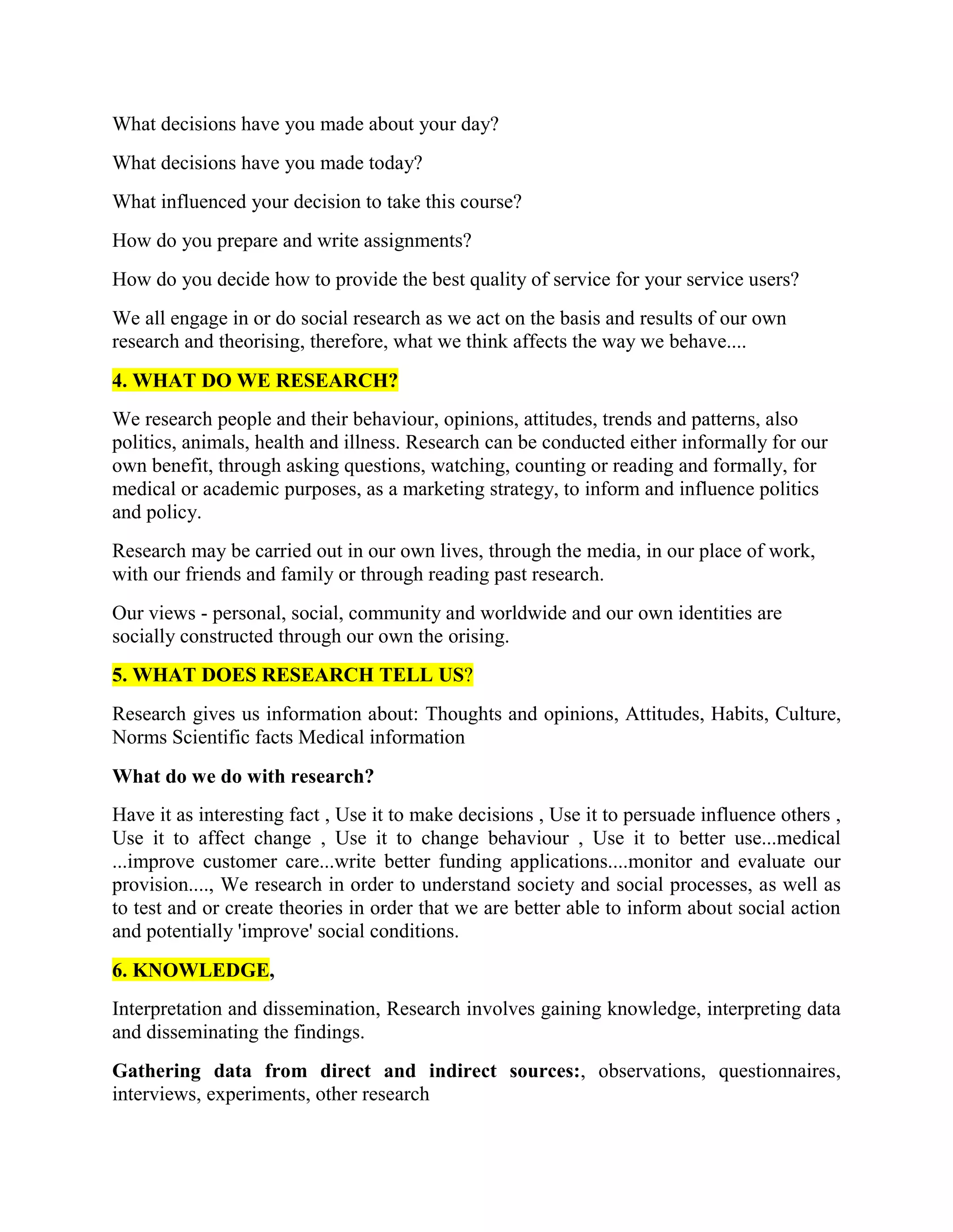 What decisions have you made about your day?
What decisions have you made today?
What influenced your decision to take this course?
How do you prepare and write assignments?
How do you decide how to provide the best quality of service for your service users?
We all engage in or do social research as we act on the basis and results of our own
research and theorising, therefore, what we think affects the way we behave....
4. WHAT DO WE RESEARCH?
We research people and their behaviour, opinions, attitudes, trends and patterns, also
politics, animals, health and illness. Research can be conducted either informally for our
own benefit, through asking questions, watching, counting or reading and formally, for
medical or academic purposes, as a marketing strategy, to inform and influence politics
and policy.
Research may be carried out in our own lives, through the media, in our place of work,
with our friends and family or through reading past research.
Our views - personal, social, community and worldwide and our own identities are
socially constructed through our own the orising.
5. WHAT DOES RESEARCH TELL US?
Research gives us information about: Thoughts and opinions, Attitudes, Habits, Culture,
Norms Scientific facts Medical information
What do we do with research?
Have it as interesting fact , Use it to make decisions , Use it to persuade influence others ,
Use it to affect change , Use it to change behaviour , Use it to better use...medical
...improve customer care...write better funding applications....monitor and evaluate our
provision...., We research in order to understand society and social processes, as well as
to test and or create theories in order that we are better able to inform about social action
and potentially 'improve' social conditions.
6. KNOWLEDGE,
Interpretation and dissemination, Research involves gaining knowledge, interpreting data
and disseminating the findings.
Gathering data from direct and indirect sources:, observations, questionnaires,
interviews, experiments, other research
 