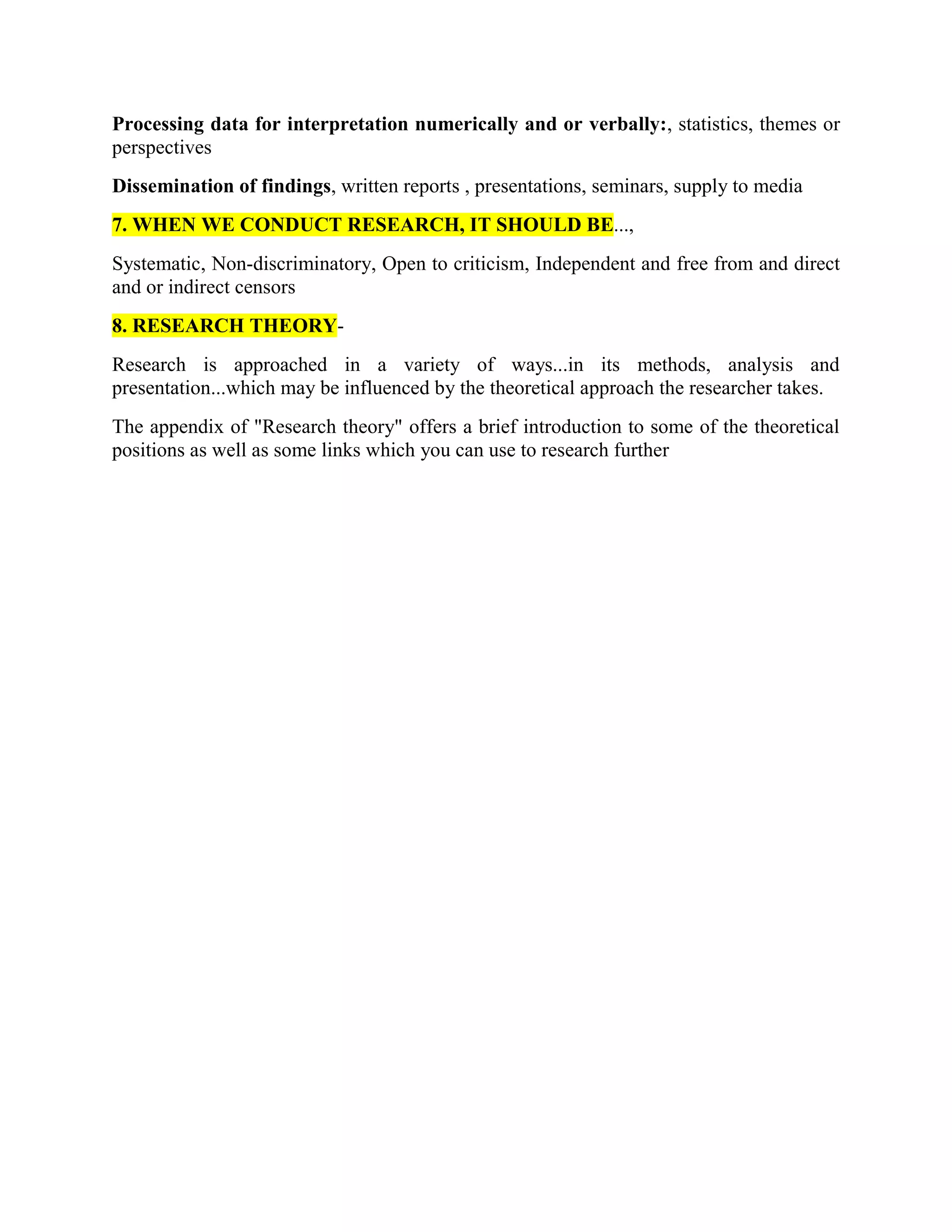 Processing data for interpretation numerically and or verbally:, statistics, themes or
perspectives
Dissemination of findings, written reports , presentations, seminars, supply to media
7. WHEN WE CONDUCT RESEARCH, IT SHOULD BE...,
Systematic, Non-discriminatory, Open to criticism, Independent and free from and direct
and or indirect censors
8. RESEARCH THEORY-
Research is approached in a variety of ways...in its methods, analysis and
presentation...which may be influenced by the theoretical approach the researcher takes.
The appendix of "Research theory" offers a brief introduction to some of the theoretical
positions as well as some links which you can use to research further
 