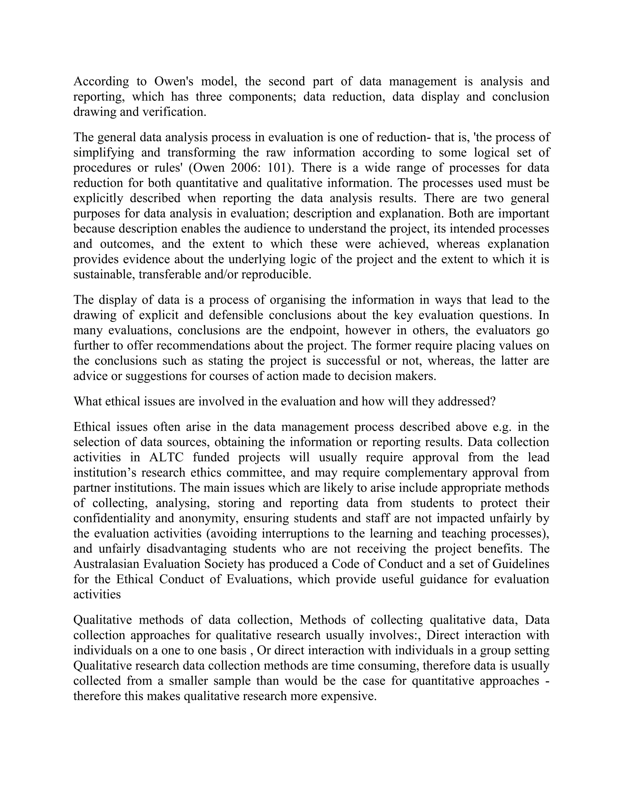 According to Owen's model, the second part of data management is analysis and
reporting, which has three components; data reduction, data display and conclusion
drawing and verification.
The general data analysis process in evaluation is one of reduction- that is, 'the process of
simplifying and transforming the raw information according to some logical set of
procedures or rules' (Owen 2006: 101). There is a wide range of processes for data
reduction for both quantitative and qualitative information. The processes used must be
explicitly described when reporting the data analysis results. There are two general
purposes for data analysis in evaluation; description and explanation. Both are important
because description enables the audience to understand the project, its intended processes
and outcomes, and the extent to which these were achieved, whereas explanation
provides evidence about the underlying logic of the project and the extent to which it is
sustainable, transferable and/or reproducible.
The display of data is a process of organising the information in ways that lead to the
drawing of explicit and defensible conclusions about the key evaluation questions. In
many evaluations, conclusions are the endpoint, however in others, the evaluators go
further to offer recommendations about the project. The former require placing values on
the conclusions such as stating the project is successful or not, whereas, the latter are
advice or suggestions for courses of action made to decision makers.
What ethical issues are involved in the evaluation and how will they addressed?
Ethical issues often arise in the data management process described above e.g. in the
selection of data sources, obtaining the information or reporting results. Data collection
activities in ALTC funded projects will usually require approval from the lead
institution’s research ethics committee, and may require complementary approval from
partner institutions. The main issues which are likely to arise include appropriate methods
of collecting, analysing, storing and reporting data from students to protect their
confidentiality and anonymity, ensuring students and staff are not impacted unfairly by
the evaluation activities (avoiding interruptions to the learning and teaching processes),
and unfairly disadvantaging students who are not receiving the project benefits. The
Australasian Evaluation Society has produced a Code of Conduct and a set of Guidelines
for the Ethical Conduct of Evaluations, which provide useful guidance for evaluation
activities
Qualitative methods of data collection, Methods of collecting qualitative data, Data
collection approaches for qualitative research usually involves:, Direct interaction with
individuals on a one to one basis , Or direct interaction with individuals in a group setting
Qualitative research data collection methods are time consuming, therefore data is usually
collected from a smaller sample than would be the case for quantitative approaches -
therefore this makes qualitative research more expensive.
 