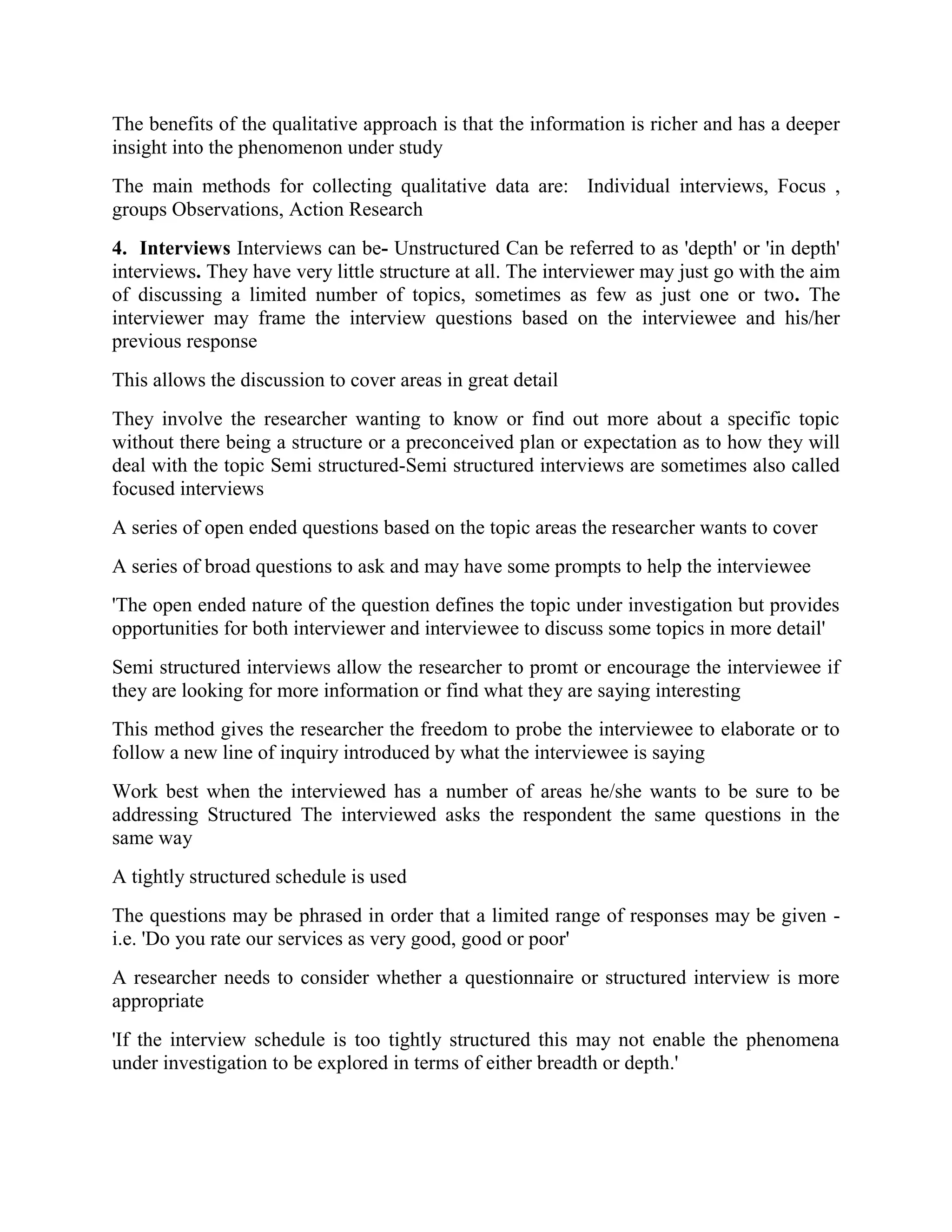 The benefits of the qualitative approach is that the information is richer and has a deeper
insight into the phenomenon under study
The main methods for collecting qualitative data are: Individual interviews, Focus ,
groups Observations, Action Research
4. Interviews Interviews can be- Unstructured Can be referred to as 'depth' or 'in depth'
interviews. They have very little structure at all. The interviewer may just go with the aim
of discussing a limited number of topics, sometimes as few as just one or two. The
interviewer may frame the interview questions based on the interviewee and his/her
previous response
This allows the discussion to cover areas in great detail
They involve the researcher wanting to know or find out more about a specific topic
without there being a structure or a preconceived plan or expectation as to how they will
deal with the topic Semi structured-Semi structured interviews are sometimes also called
focused interviews
A series of open ended questions based on the topic areas the researcher wants to cover
A series of broad questions to ask and may have some prompts to help the interviewee
'The open ended nature of the question defines the topic under investigation but provides
opportunities for both interviewer and interviewee to discuss some topics in more detail'
Semi structured interviews allow the researcher to promt or encourage the interviewee if
they are looking for more information or find what they are saying interesting
This method gives the researcher the freedom to probe the interviewee to elaborate or to
follow a new line of inquiry introduced by what the interviewee is saying
Work best when the interviewed has a number of areas he/she wants to be sure to be
addressing Structured The interviewed asks the respondent the same questions in the
same way
A tightly structured schedule is used
The questions may be phrased in order that a limited range of responses may be given -
i.e. 'Do you rate our services as very good, good or poor'
A researcher needs to consider whether a questionnaire or structured interview is more
appropriate
'If the interview schedule is too tightly structured this may not enable the phenomena
under investigation to be explored in terms of either breadth or depth.'
 