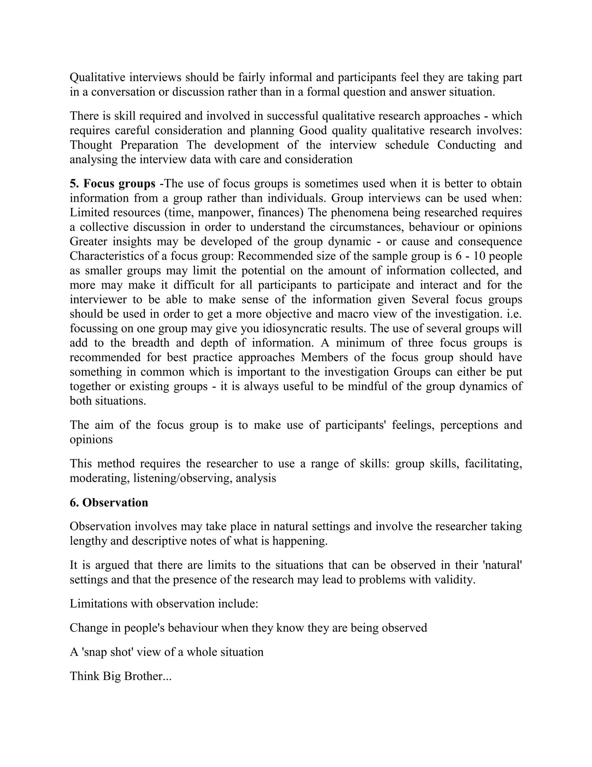 Qualitative interviews should be fairly informal and participants feel they are taking part
in a conversation or discussion rather than in a formal question and answer situation.
There is skill required and involved in successful qualitative research approaches - which
requires careful consideration and planning Good quality qualitative research involves:
Thought Preparation The development of the interview schedule Conducting and
analysing the interview data with care and consideration
5. Focus groups -The use of focus groups is sometimes used when it is better to obtain
information from a group rather than individuals. Group interviews can be used when:
Limited resources (time, manpower, finances) The phenomena being researched requires
a collective discussion in order to understand the circumstances, behaviour or opinions
Greater insights may be developed of the group dynamic - or cause and consequence
Characteristics of a focus group: Recommended size of the sample group is 6 - 10 people
as smaller groups may limit the potential on the amount of information collected, and
more may make it difficult for all participants to participate and interact and for the
interviewer to be able to make sense of the information given Several focus groups
should be used in order to get a more objective and macro view of the investigation. i.e.
focussing on one group may give you idiosyncratic results. The use of several groups will
add to the breadth and depth of information. A minimum of three focus groups is
recommended for best practice approaches Members of the focus group should have
something in common which is important to the investigation Groups can either be put
together or existing groups - it is always useful to be mindful of the group dynamics of
both situations.
The aim of the focus group is to make use of participants' feelings, perceptions and
opinions
This method requires the researcher to use a range of skills: group skills, facilitating,
moderating, listening/observing, analysis
6. Observation
Observation involves may take place in natural settings and involve the researcher taking
lengthy and descriptive notes of what is happening.
It is argued that there are limits to the situations that can be observed in their 'natural'
settings and that the presence of the research may lead to problems with validity.
Limitations with observation include:
Change in people's behaviour when they know they are being observed
A 'snap shot' view of a whole situation
Think Big Brother...
 