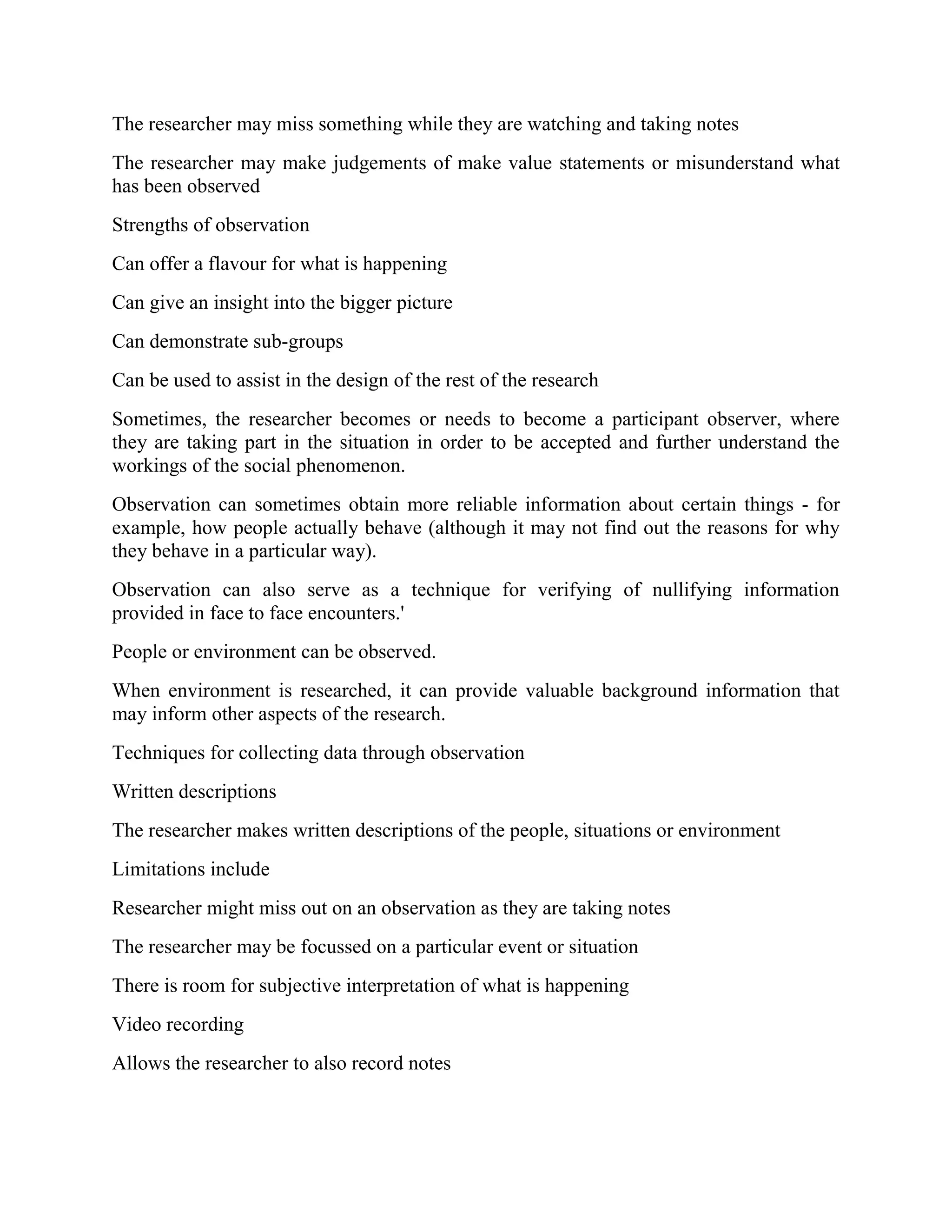 The researcher may miss something while they are watching and taking notes
The researcher may make judgements of make value statements or misunderstand what
has been observed
Strengths of observation
Can offer a flavour for what is happening
Can give an insight into the bigger picture
Can demonstrate sub-groups
Can be used to assist in the design of the rest of the research
Sometimes, the researcher becomes or needs to become a participant observer, where
they are taking part in the situation in order to be accepted and further understand the
workings of the social phenomenon.
Observation can sometimes obtain more reliable information about certain things - for
example, how people actually behave (although it may not find out the reasons for why
they behave in a particular way).
Observation can also serve as a technique for verifying of nullifying information
provided in face to face encounters.'
People or environment can be observed.
When environment is researched, it can provide valuable background information that
may inform other aspects of the research.
Techniques for collecting data through observation
Written descriptions
The researcher makes written descriptions of the people, situations or environment
Limitations include
Researcher might miss out on an observation as they are taking notes
The researcher may be focussed on a particular event or situation
There is room for subjective interpretation of what is happening
Video recording
Allows the researcher to also record notes
 