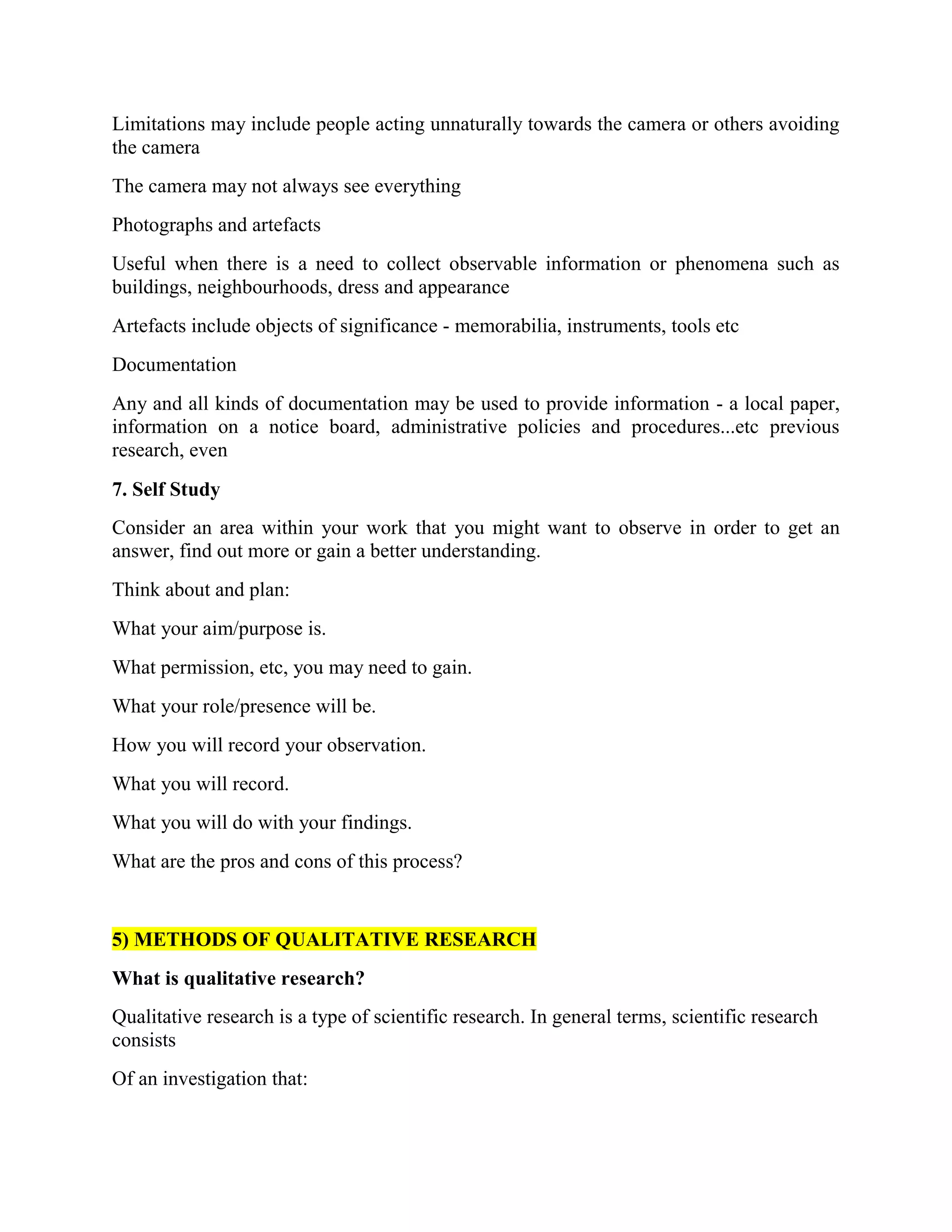 Limitations may include people acting unnaturally towards the camera or others avoiding
the camera
The camera may not always see everything
Photographs and artefacts
Useful when there is a need to collect observable information or phenomena such as
buildings, neighbourhoods, dress and appearance
Artefacts include objects of significance - memorabilia, instruments, tools etc
Documentation
Any and all kinds of documentation may be used to provide information - a local paper,
information on a notice board, administrative policies and procedures...etc previous
research, even
7. Self Study
Consider an area within your work that you might want to observe in order to get an
answer, find out more or gain a better understanding.
Think about and plan:
What your aim/purpose is.
What permission, etc, you may need to gain.
What your role/presence will be.
How you will record your observation.
What you will record.
What you will do with your findings.
What are the pros and cons of this process?
5) METHODS OF QUALITATIVE RESEARCH
What is qualitative research?
Qualitative research is a type of scientific research. In general terms, scientific research
consists
Of an investigation that:
 