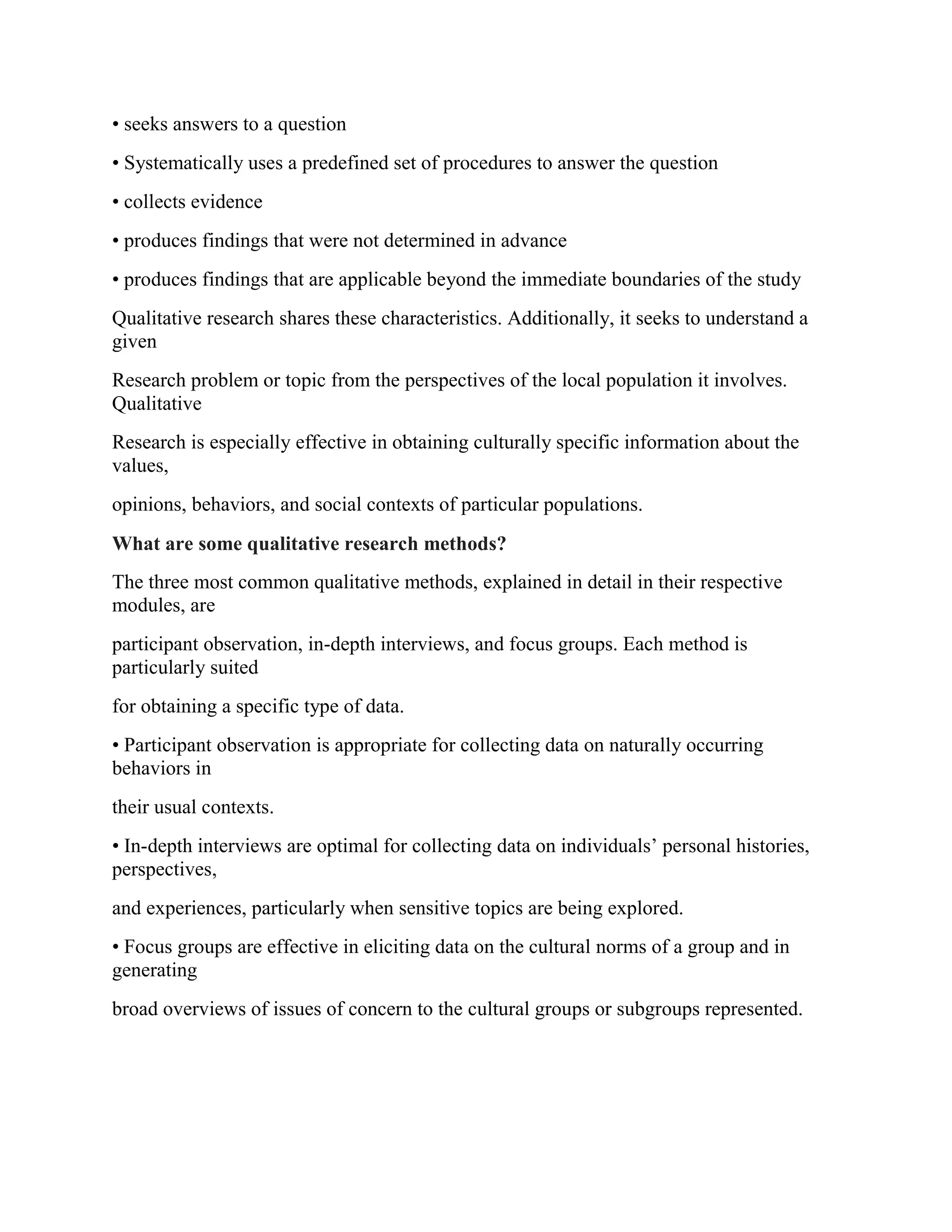 • seeks answers to a question
• Systematically uses a predefined set of procedures to answer the question
• collects evidence
• produces findings that were not determined in advance
• produces findings that are applicable beyond the immediate boundaries of the study
Qualitative research shares these characteristics. Additionally, it seeks to understand a
given
Research problem or topic from the perspectives of the local population it involves.
Qualitative
Research is especially effective in obtaining culturally specific information about the
values,
opinions, behaviors, and social contexts of particular populations.
What are some qualitative research methods?
The three most common qualitative methods, explained in detail in their respective
modules, are
participant observation, in-depth interviews, and focus groups. Each method is
particularly suited
for obtaining a specific type of data.
• Participant observation is appropriate for collecting data on naturally occurring
behaviors in
their usual contexts.
• In-depth interviews are optimal for collecting data on individuals’ personal histories,
perspectives,
and experiences, particularly when sensitive topics are being explored.
• Focus groups are effective in eliciting data on the cultural norms of a group and in
generating
broad overviews of issues of concern to the cultural groups or subgroups represented.
 