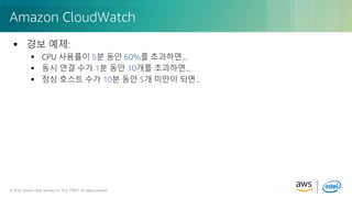 © 2018, Amazon Web Services, Inc. or its Affiliates. All rights reserved.© 2018, Amazon Web Services, Inc. 또는 자회사. All rights reserved.
 경보 예제:
 CPU 사용률이 5분 동안 60%를 초과하면...
 동시 연결 수가 1분 동안 10개를 초과하면...
 정상 호스트 수가 10분 동안 5개 미만이 되면...
Amazon CloudWatch
 