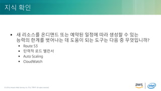 © 2018, Amazon Web Services, Inc. or its Affiliates. All rights reserved.© 2018, Amazon Web Services, Inc. 또는 자회사. All rights reserved.
 새 리소스를 온디맨드 또는 예약된 일정에 따라 생성할 수 있는
능력의 한계를 벗어나는 데 도움이 되는 도구는 다음 중 무엇입니까?
 Route 53
 탄력적 로드 밸런서
 Auto Scaling
 CloudWatch
지식 확인
 