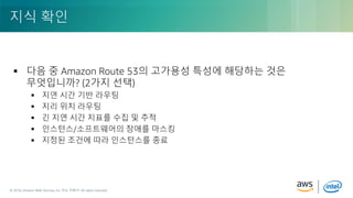 © 2018, Amazon Web Services, Inc. or its Affiliates. All rights reserved.© 2018, Amazon Web Services, Inc. 또는 자회사. All rights reserved.
 다음 중 Amazon Route 53의 고가용성 특성에 해당하는 것은
무엇입니까? (2가지 선택)
 지연 시간 기반 라우팅
 지리 위치 라우팅
 긴 지연 시간 지표를 수집 및 추적
 인스턴스/소프트웨어의 장애를 마스킹
 지정된 조건에 따라 인스턴스를 종료
지식 확인
 