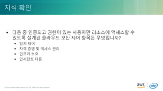 © 2018, Amazon Web Services, Inc. or its Affiliates. All rights reserved.© 2018, Amazon Web Services, Inc. 또는 자회사. All rights reserved.
 다음 중 인증되고 권한이 있는 사용자만 리소스에 액세스할 수
있도록 설계된 클라우드 보안 제어 항목은 무엇입니까?
 탐지 제어
 자격 증명 및 액세스 관리
 인프라 보호
 인시던트 대응
지식 확인
 