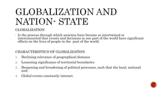 GLOBALIZATION
- Is the process through which societies have become so intertwined or
interconnected that events and decisions in one part of the world have significant
effects on the lives of people in the part of the world.
CHARACTERISTICS OF GLOBALIZATION
1. Declining relevance of geographical distance
2. Lessening significance of territorial boundaries
3. Deepening and broadening of political processes, such that the local, national
and,
4. Global events constantly interact.
 