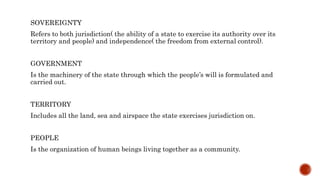 SOVEREIGNTY
Refers to both jurisdiction( the ability of a state to exercise its authority over its
territory and people) and independence( the freedom from external control).
GOVERNMENT
Is the machinery of the state through which the people’s will is formulated and
carried out.
TERRITORY
Includes all the land, sea and airspace the state exercises jurisdiction on.
PEOPLE
Is the organization of human beings living together as a community.
 