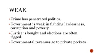 Crime has penetrated politics.
Government is weak in fighting lawlessness,
corruption and poverty.
Justice is bought and elections are often
rigged.
Governmental revenues go to private pockets.
 