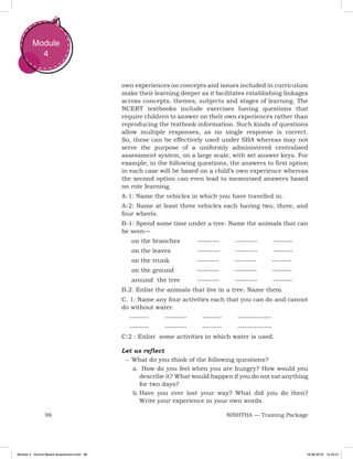 96 NISHTHA — Training Package
Module
4
own experiences on concepts and issues included in curriculum
make their learning deeper as it facilitates establishing linkages
across concepts, themes, subjects and stages of learning. The
NCERT textbooks include exercises having questions that
require children to answer on their own experiences rather than
reproducing the textbook information. Such kinds of questions
allow multiple responses, as no single response is correct.
So, these can be effectively used under SBA whereas may not
serve the purpose of a uniformly administered centralised
assessment system, on a large scale, with set answer keys. For
example; in the following questions, the answers to first option
in each case will be based on a child’s own experience whereas
the second option can even lead to memorised answers based
on rote learning.
A-1: Name the vehicles in which you have travelled in.
A-2: Name at least three vehicles each having two, three, and
four wheels.
B-1: Spend some time under a tree. Name the animals that can
be seen—
	 on the branches --------- --------- --------
	 on the leaves --------- --------- --------
	 on the trunk --------- --------- --------
	 on the ground --------- --------- --------
	 around the tree --------- --------- --------
B.2. Enlist the animals that live in a tree. Name them.
C. 1: Name any four activities each that you can do and cannot
do without water.
-------- --------- -------- --------------
-------- --------- -------- --------------
C:2 : Enlist some activities in which water is used.
Let us reflect
–– What do you think of the following questions?
a.	 	How do you feel when you are hungry? How would you
describe it? What would happen if you do not eat anything
for two days?
b.	Have you ever lost your way? What did you do then?
Write your experience in your own words.
Module 4 - School Based Assessment.indd 96 19-08-2019 13:25:51
 