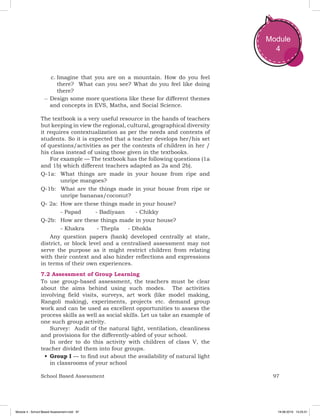 97School Based Assessment
Module
4
c.	Imagine that you are on a mountain. How do you feel
there? What can you see? What do you feel like doing
there?
–– Design some more questions like these for different themes
and concepts in EVS, Maths, and Social Science.
The textbook is a very useful resource in the hands of teachers
but keeping in view the regional, cultural, geographical diversity
it requires contextualization as per the needs and contexts of
students. So it is expected that a teacher develops her/his set
of questions/activities as per the contexts of children in her /
his class instead of using those given in the textbooks.
For example — The textbook has the following questions (1a
and 1b) which different teachers adapted as 2a and 2b).
Q-1a: 	What things are made in your house from ripe and
unripe mangoes?
Q-1b: What are the things made in your house from ripe or
unripe bananas/coconut?
Q- 2a: 	How are these things made in your house?
	 - Papad - Badiyaan - Chikky
Q-2b: 	How are these things made in your house?
	 - Khakra - Thepla - Dhokla
Any question papers (bank) developed centrally at state,
district, or block level and a centralised assessment may not
serve the purpose as it might restrict children from relating
with their context and also hinder reflections and expressions
in terms of their own experiences.
7.2 Assessment of Group Learning
To use group-based assessment, the teachers must be clear
about the aims behind using such modes. The activities
involving field visits, surveys, art work (like model making,
Rangoli making), experiments, projects etc. demand group
work and can be used as excellent opportunities to assess the
process skills as well as social skills. Let us take an example of
one such group activity.
Survey: Audit of the natural light, ventilation, cleanliness
and provisions for the differently-abled of your school.
In order to do this activity with children of class V, the
teacher divided them into four groups.
•	Group I — to find out about the availability of natural light
in classrooms of your school
Module 4 - School Based Assessment.indd 97 19-08-2019 13:25:51
 
