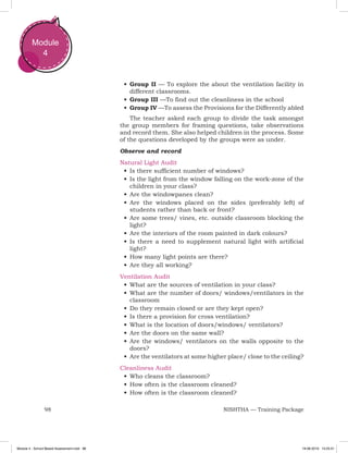 98 NISHTHA — Training Package
Module
4
•	Group II — To explore the about the ventilation facility in
different classrooms.
•	Group III —To find out the cleanliness in the school
•	Group IV —To assess the Provisions for the Differently abled
The teacher asked each group to divide the task amongst
the group members for framing questions, take observations
and record them. She also helped children in the process. Some
of the questions developed by the groups were as under.
Observe and record
Natural Light Audit
•	Is there sufficient number of windows?
•	Is the light from the window falling on the work-zone of the
children in your class?
•	Are the windowpanes clean?
•	Are the windows placed on the sides (preferably left) of
students rather than back or front?
•	Are some trees/ vines, etc. outside classroom blocking the
light?
•	Are the interiors of the room painted in dark colours?
•	Is there a need to supplement natural light with artificial
light?
•	How many light points are there?
•	Are they all working?
Ventilation Audit
•	What are the sources of ventilation in your class?
•	What are the number of doors/ windows/ventilators in the
classroom
•	Do they remain closed or are they kept open?
•	Is there a provision for cross ventilation?
•	What is the location of doors/windows/ ventilators?
•	Are the doors on the same wall?
•	Are the windows/ ventilators on the walls opposite to the
doors?
•	Are the ventilators at some higher place/ close to the ceiling?
Cleanliness Audit
•	Who cleans the classroom?
•	How often is the classroom cleaned?
•	How often is the classroom cleaned?
Module 4 - School Based Assessment.indd 98 19-08-2019 13:25:51
 