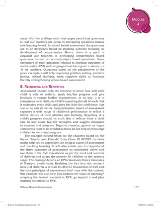 107School Based Assessment
Module
4
areas. But the problem with these paper pencil test questions
is that our teachers are prone to developing questions mainly
rote learning based. In school based assessment the questions
are to be developed based on learning outcome focusing on
development of competencies. Hence, there is a need to
acquaint our teachers in developing competencies based
questions instead of content/subject based questions. Some
exemplars of such questions relating to learning outcomes of
mathematics, EVS and Languages have been given in Annexure
-II for teachers. Questions based on the perspectives of the
given exemplars will help improving problem solving, problem
posing, critical thinking, meta cognitive skills in students
thereby strengthening school based assessment.
8. Recording and Reporting
Assessment should help the teachers to know how well each
child is able to perform, track her/his progress and give
feedback to ensure further improvement. In no way, it is to
compare or rank children. Child’s reporting should be such that
it motivates every child and gives her/him the confidence that
she or he can do better. Comprehensive report of assessment
captures a wide range of children’s performance to reflect a
better picture of their abilities and learning. Reporting of a
child’s progress should be such that it reflects what a child
can do and share his/her strengths and suggest measures
to improve and progress. Negative remarks, generic or vague
statements need to be avoided as these do not help or encourage
children to learn and progress.
The example elicited below on the chapters based on the
theme ‘Family and Friends’ from Class III NCERT textbook
might help you to appreciate the integral aspect of assessment
and teaching learning. It will also enable you to comprehend
the three purposes of assessment as mentioned above and
use them in the EVS classrooms as per the need and contexts
of children and adapt the process for children at the primary
stage. The example depicts an EVS classroom from a rural area
of Manipur (north east). Realising the fact that the context/
milieu of children is crucial to effective transaction of EVS and
the core principles of assessment don’t vary with the context,
this example will also help you address the issue of adopting/
adapting the textual material in EVS, go beyond it and plan
learning situations in EVS.
Module 4 - School Based Assessment.indd 107 19-08-2019 13:25:52
 