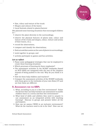 109School Based Assessment
Module
4
•	Size, colour and texture of the trunk
•	Shapes and colours of the leaves
•	Local festivals related to plants/harvest
She planned some learning situations that encouraged children
to—
•	observe the plant diversity in the surroundings;
•	observe the physical features of plants (size, colour and
texture of the trunk and shapes, colour, texture and aroma
of their leaves, etc.);
•	record the observations;
•	compare and classify the observations;
•	findoutanddiscussionontheusesofplantsinsurroundings;
•	work together in groups; and
•	actively participate in games and fun activities.
Let us reflect
•	Name some pedagogical strategies that can be employed to
create these learning situations.
•	Which processes of learning do these emphasise?
•	The assessment activities in the NCERT textbooks (based
on NCF-2005) are integrated with the text of the chapters
instead of being pushed to the end. Why do you think it is
so?
•	How do these help children and teachers?
•	Compare the assessment activities of the NCERT textbooks
with those given in the textbooks of your own State/UT and
see how these are different.
9. Assignments for the KRPs
1.	What, according to you is a fear free environment? Enlist
the factors that can help teachers use assessment to enable
children learn in a stress and fear free environment?
2.	What kind of skills and abilities they need to acquire to
use assessment as an integrated activity with teaching
learning? Discuss in groups and present before all the
participants.
3.	How can we assess CWSN in an inclusive environment?
What do the teachers need to do to for this? How can we
Module 4 - School Based Assessment.indd 109 19-08-2019 13:25:52
 