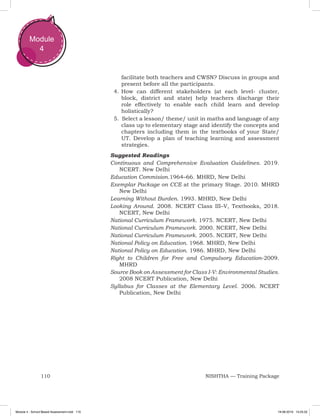 110 NISHTHA — Training Package
Module
4
facilitate both teachers and CWSN? Discuss in groups and
present before all the participants.
4.	How can different stakeholders (at each level- cluster,
block, district and state) help teachers discharge their
role effectively to enable each child learn and develop
holistically?
5.		Select a lesson/ theme/ unit in maths and language of any
class up to elementary stage and identify the concepts and
chapters including them in the textbooks of your State/
UT. Develop a plan of teaching learning and assessment
strategies.
Suggested Readings
Continuous and Comprehensive Evaluation Guidelines. 2019.
NCERT. New Delhi
Education Commision.1964–66. MHRD, New Delhi
Exemplar Package on CCE at the primary Stage. 2010. MHRD
New Delhi
Learning Without Burden. 1993. MHRD, New Delhi
Looking Around. 2008. NCERT Class III–V, Textbooks, 2018.
NCERT, New Delhi
National Curriculum Framework. 1975. NCERT, New Delhi
National Curriculum Framework. 2000. NCERT, New Delhi
National Curriculum Framework. 2005. NCERT, New Delhi
National Policy on Education. 1968. MHRD, New Delhi
National Policy on Education. 1986. MHRD, New Delhi
Right to Children for Free and Compulsory Education-2009.
MHRD
Source Book on Assessment for Class I-V: Environmental Studies.
2008 NCERT Publication, New Delhi
Syllabus for Classes at the Elementary Level. 2006. NCERT
Publication, New Delhi
Module 4 - School Based Assessment.indd 110 19-08-2019 13:25:52
 