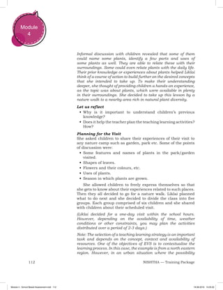 112 NISHTHA — Training Package
Module
4
Informal discussion with children revealed that some of them
could name some plants, identify a few parts and uses of
some plants as well. They are able to relate these with their
surroundings. Some could even relate plants with the daily life.
Their prior knowledge or experiences about plants helped Liklai
think of a course of action to build further on the desired concepts
that she intended to take up. To make their understanding
deeper, she thought of providing children a hands-on experience,
as the topic was about plants, which were available in plenty
in their surroundings. She decided to take up this lesson by a
nature walk to a nearby area rich in natural plant diversity.
Let us reflect
•	Why is it important to understand children’s previous
knowledge?
•	Does it help the teacher plan the teaching learning activities?
How?
Planning for the Visit
She asked children to share their experiences of their visit to
any nature camp such as garden, park etc. Some of the points
of discussion were:
•	Some features and names of plants in the park/garden
visited.
•	Shapes of leaves.
•	Flowers and their colours, etc.
•	Uses of plants.
•	Season in which plants are grown.
She allowed children to freely express themselves so that
she gets to know about their experiences related to such places.
Then they all decided to go for a nature walk. Liklai planned
what to do next and she decided to divide the class into five
groups. Each group comprised of six children and she shared
with children about their scheduled visit.
(Liklai decided for a one-day visit within the school hours.
However, depending on the availability of time, weather
conditions or other constraints, you may plan the activities
distributed over a period of 2-3 days.)
Note: The selection of a teaching learning strategy is an important
task and depends on the concept, context and availability of
resources. One of the objectives of EVS is to contextualise the
learning process. In this case, the example is from a north eastern
region. However, in an urban situation where the possibility
Module 4 - School Based Assessment.indd 112 19-08-2019 13:25:52
 