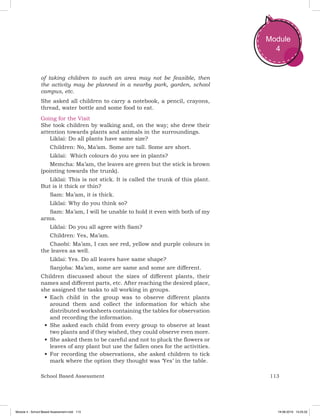 113School Based Assessment
Module
4
of taking children to such an area may not be feasible, then
the activity may be planned in a nearby park, garden, school
campus, etc.
She asked all children to carry a notebook, a pencil, crayons,
thread, water bottle and some food to eat.
Going for the Visit
She took children by walking and, on the way; she drew their
attention towards plants and animals in the surroundings.
Liklai: Do all plants have same size?
Children: No, Ma’am. Some are tall. Some are short.
Liklai: Which colours do you see in plants?
Memcha: Ma’am, the leaves are green but the stick is brown
(pointing towards the trunk).
Liklai: This is not stick. It is called the trunk of this plant.
But is it thick or thin?
Sam: Ma’am, it is thick.
Liklai: Why do you think so?
Sam: Ma’am, I will be unable to hold it even with both of my
arms.
Liklai: Do you all agree with Sam?
Children: Yes, Ma’am.
Chaobi: Ma’am, I can see red, yellow and purple colours in
the leaves as well.
Liklai: Yes. Do all leaves have same shape?
Sanjoba: Ma’am, some are same and some are different.
Children discussed about the sizes of different plants, their
names and different parts, etc. After reaching the desired place,
she assigned the tasks to all working in groups.
•	Each child in the group was to observe different plants
around them and collect the information for which she
distributed worksheets containing the tables for observation
and recording the information.
•	She asked each child from every group to observe at least
two plants and if they wished, they could observe even more.
•	She asked them to be careful and not to pluck the flowers or
leaves of any plant but use the fallen ones for the activities.
•	For recording the observations, she asked children to tick
mark where the option they thought was ‘Yes’ in the table.
Module 4 - School Based Assessment.indd 113 19-08-2019 13:25:52
 