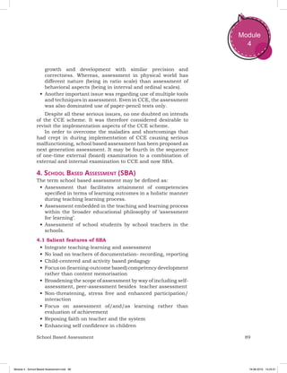 89School Based Assessment
Module
4
growth and development with similar precision and
correctness. Whereas, assessment in physical world has
different nature (being in ratio scale) than assessment of
behavioral aspects (being in interval and ordinal scales).
•	Another important issue was regarding use of multiple tools
and techniques in assessment. Even in CCE, the assessment
was also dominated use of paper-pencil tests only.
Despite all these serious issues, no one doubted on intends
of the CCE scheme. It was therefore considered desirable to
revisit the implementation aspects of the CCE scheme.
In order to overcome the maladies and shortcomings that
had crept in during implementation of CCE causing serious
malfunctioning, school based assessment has been proposed as
next generation assessment. It may be fourth in the sequence
of one-time external (board) examination to a combination of
external and internal examination to CCE and now SBA.
4. School Based Assessment (SBA)
The term school based assessment may be defined as:
•	Assessment that facilitates attainment of competencies
specified in terms of learning outcomes in a holistic manner
during teaching learning process.
•	Assessment embedded in the teaching and learning process
within the broader educational philosophy of ‘assessment
for learning’.
•	Assessment of school students by school teachers in the
schools.
4.1 Salient features of SBA
•	Integrate teaching-learning and assessment
•	No load on teachers of documentation- recording, reporting
•	Child-centered and activity based pedagogy
•	Focus on (learning-outcome based) competency development
rather than content memorisation
•	Broadening the scope of assessment by way of including self-
assessment, peer-assessment besides teacher assessment
•	Non-threatening, stress free and enhanced participation/
interaction
•	Focus on assessment of/and/as learning rather than
evaluation of achievement
•	Reposing faith on teacher and the system
•	Enhancing self confidence in children
Module 4 - School Based Assessment.indd 89 19-08-2019 13:25:51
 