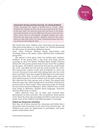 117School Based Assessment
Module
4
Assessment during teaching learning for timely feedback
Tomba mentioned the shape of Yendem leaf as ‘round’. Liklai
accepted his response as that was the way he perceived the shape
of this leaf. Later, she showed round and oval leaves to the group
and asked students to note the difference between round and oval.
Other leaves such as star-shaped, triangular-shaped were also
observed and drawn by students. Students observed that some
leaves are big while others are small. Comparing banana leaf and
rose leaf was interesting for them.
She found that some children were observing and discussing
other parts of the plants, i.e., fruit, flower, etc. Teacher facilitated
the discussion by providing additional inputs.
Later, when everyone finished taking observations and
recording those in the tables, Liklai collected their worksheets
group-wise.
She played a local game (Ama Ani Katika) with children.
Children of one group drew a big circle and Thaja started
counting as Ama Ani Katika Thambal Mana Kakita Chahum
Nahum Pet. The person placed with the last word ‘Pet’ qualified
for the game. All children selected by this process stood inside
the circle; only Mila was left and she stood outside the circle.
She announced ‘a green trunk’ and all children in circle ran
to touch the green trunk and tried coming back into the circle
after touching it. Sam was caught by Mila before he could reach
inside the circle. Now, he had to stand in Mila’s place, and he
then asked everyone to touch a flower and the game continued.
She observed the other groups and, at times, she played with
them for some time. After having lunch, all of them started their
journey back to their school. They sang local songs of Chvang
Kut (a harvest festival of Manipur). Some children even recited
local songs in Meiteilon, Kukilon (local language). Everyone
had fun while back to school.
Liklai observed each one of them and ensured their
participation in these activities. She recorded her observations
in her diary the same day (strengths of children and some areas
where most of the children had difficulty/gaps in learning).
Follow-up Classroom Activities
Next day, all of them reached the classroom and Liklai had a
discussion with the groups on the visit of the previous day. All
children were given an opportunity to participate, and some
points of discussion were:
Module 4 - School Based Assessment.indd 117 19-08-2019 13:25:52
 