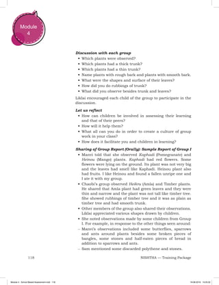 118 NISHTHA — Training Package
Module
4
Discussion with each group
•	Which plants were observed?
•	Which plants had a thick trunk?
•	Which plants had a thin trunk?
•	Name plants with rough bark and plants with smooth bark.
•	What were the shapes and surface of their leaves?
•	How did you do rubbings of trunk?
•	What did you observe besides trunk and leaves?
Liklai encouraged each child of the group to participate in the
discussion.
Let us reflect
•	How can children be involved in assessing their learning
and that of their peers?
•	How will it help them?
•	What all can you do in order to create a culture of group
work in your class?
•	How does it facilitate you and children in learning?
Sharing of Group Report (Orally): Sample Report of Group I
•	Manvi told that she observed Kaphadi (Pomegranate) and
Heinou (Mango) plants. Kaphadi had red flowers. Some
flowers were lying on the ground. Its plant was not very big
and the leaves had smell like Kaphadi. Heinou plant also
had fruits. I like Heinou and found a fallen unripe one and
I ate it with my group.
•	Chaobi’s group observed Heikru (Amla) and Timber plants.
He shared that Amla plant had green leaves and they were
thin and narrow and the plant was not tall like timber tree.
She showed rubbings of timber tree and it was as plain as
timber tree and had smooth trunk.
•	Other members of the group also shared their observations.
Liklai appreciated various shapes drawn by children.
•	She noted observations made by some children from Group
I. For example, in response to the other things seen around:
–– ­Manvi’s observations included some butterflies, sparrows
and ants around plants besides some broken pieces of
bangles, some stones and half-eaten pieces of bread in
addition to sparrows and ants.
–– ­Sam mentioned some discarded polythene and stones.
Module 4 - School Based Assessment.indd 118 19-08-2019 13:25:52
 