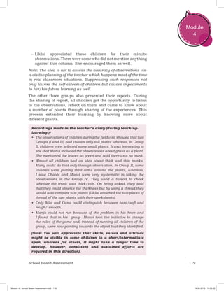 119School Based Assessment
Module
4
–– ­Liklai appreciated these children for their minute
observations. There were some who did not mention anything
against this column. She encouraged them as well.
Note: The idea is not to assess the accuracy of observations vis-
a-vis the planning of the teacher which happens most of the time
in real classroom situations. Suppressing such responses not
only lowers the self-esteem of children but causes impediments
to her/his future learning as well.
The other three groups also presented their reports. During
the sharing of report, all children got the opportunity to listen
to the observations, reflect on them and came to know about
a number of plants through sharing of the experiences. This
process extended their learning by knowing more about
different plants.
Recordings made in the teacher’s diary (during teaching-
learning )*
•	 The observations of children during the field visit showed that two
Groups (I and III) had chosen only tall plants whereas, in Group
II, children even selected some small plants. It was interesting to
see that Manvi included the observations about grass as a plant.
She mentioned the leaves as green and said there was no trunk.
•	 Almost all children had an idea about thick and thin trunks.
Many could do that only through observation. In Group II, some
children were putting their arms around the plants, whereas,
I saw Chaobi and Manvi were very systematic in taking the
observations in the Group IV. They used a thread to check
whether the trunk was thick/thin. On being asked, they said
that they could observe the thickness but by using a thread they
would also compare two plants (Liklai attached the two pieces of
thread of the two plants with their worksheets).
•	 Only Mila and Guna could distinguish between hard/soft and
rough/ smooth.
•	 Manja could not run because of the problem in his knee and
I found that in his group Manvi took the initiative to change
the rules of the game and, instead of running all children of the
group, were now pointing towards the object that they identified.
(Note: You will appreciate that skills, values and attitude
might be visible in some children in a short/intermediate
span, whereas for others, it might take a longer time to
develop. However, consistent and sustained efforts are
required in this direction).
Module 4 - School Based Assessment.indd 119 19-08-2019 13:25:52
 
